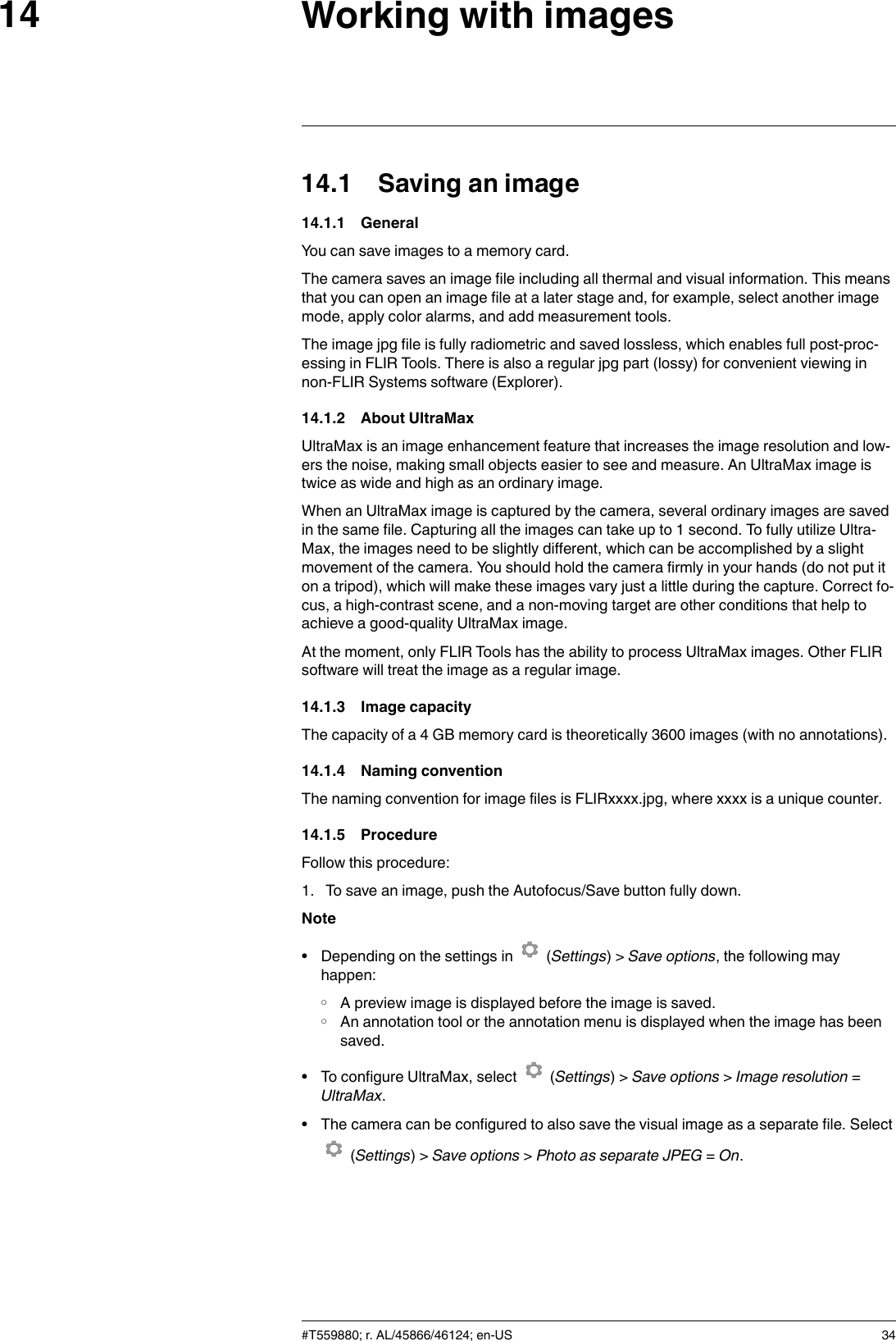 Working with images1414.1 Saving an image14.1.1 GeneralYou can save images to a memory card.The camera saves an image file including all thermal and visual information. This meansthat you can open an image file at a later stage and, for example, select another imagemode, apply color alarms, and add measurement tools.The image jpg file is fully radiometric and saved lossless, which enables full post-proc-essing in FLIR Tools. There is also a regular jpg part (lossy) for convenient viewing innon-FLIR Systems software (Explorer).14.1.2 About UltraMaxUltraMax is an image enhancement feature that increases the image resolution and low-ers the noise, making small objects easier to see and measure. An UltraMax image istwice as wide and high as an ordinary image.When an UltraMax image is captured by the camera, several ordinary images are savedin the same file. Capturing all the images can take up to 1 second. To fully utilize Ultra-Max, the images need to be slightly different, which can be accomplished by a slightmovement of the camera. You should hold the camera firmly in your hands (do not put iton a tripod), which will make these images vary just a little during the capture. Correct fo-cus, a high-contrast scene, and a non-moving target are other conditions that help toachieve a good-quality UltraMax image.At the moment, only FLIR Tools has the ability to process UltraMax images. Other FLIRsoftware will treat the image as a regular image.14.1.3 Image capacityThe capacity of a 4 GB memory card is theoretically 3600 images (with no annotations).14.1.4 Naming conventionThe naming convention for image files is FLIRxxxx.jpg, where xxxx is a unique counter.14.1.5 ProcedureFollow this procedure:1. To save an image, push the Autofocus/Save button fully down.Note• Depending on the settings in (Settings) &gt; Save options, the following mayhappen:◦ A preview image is displayed before the image is saved.◦ An annotation tool or the annotation menu is displayed when the image has beensaved.• To configure UltraMax, select (Settings) &gt; Save options &gt;Image resolution =UltraMax.• The camera can be configured to also save the visual image as a separate file. Select(Settings) &gt; Save options &gt;Photo as separate JPEG =On.#T559880; r. AL/45866/46124; en-US 34