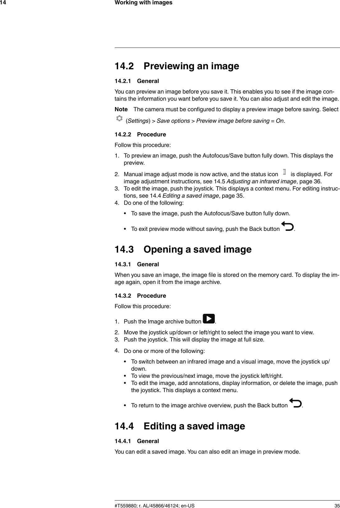 Working with images1414.2 Previewing an image14.2.1 GeneralYou can preview an image before you save it. This enables you to see if the image con-tains the information you want before you save it. You can also adjust and edit the image.Note The camera must be configured to display a preview image before saving. Select(Settings) &gt; Save options &gt;Preview image before saving =On.14.2.2 ProcedureFollow this procedure:1. To preview an image, push the Autofocus/Save button fully down. This displays thepreview.2. Manual image adjust mode is now active, and the status icon is displayed. Forimage adjustment instructions, see 14.5 Adjusting an infrared image, page 36.3. To edit the image, push the joystick. This displays a context menu. For editing instruc-tions, see 14.4 Editing a saved image, page 35.4. Do one of the following:• To save the image, push the Autofocus/Save button fully down.• To exit preview mode without saving, push the Back button .14.3 Opening a saved image14.3.1 GeneralWhen you save an image, the image file is stored on the memory card. To display the im-age again, open it from the image archive.14.3.2 ProcedureFollow this procedure:1. Push the Image archive button .2. Move the joystick up/down or left/right to select the image you want to view.3. Push the joystick. This will display the image at full size.4. Do one or more of the following:• To switch between an infrared image and a visual image, move the joystick up/down.• To view the previous/next image, move the joystick left/right.• To edit the image, add annotations, display information, or delete the image, pushthe joystick. This displays a context menu.• To return to the image archive overview, push the Back button .14.4 Editing a saved image14.4.1 GeneralYou can edit a saved image. You can also edit an image in preview mode.#T559880; r. AL/45866/46124; en-US 35