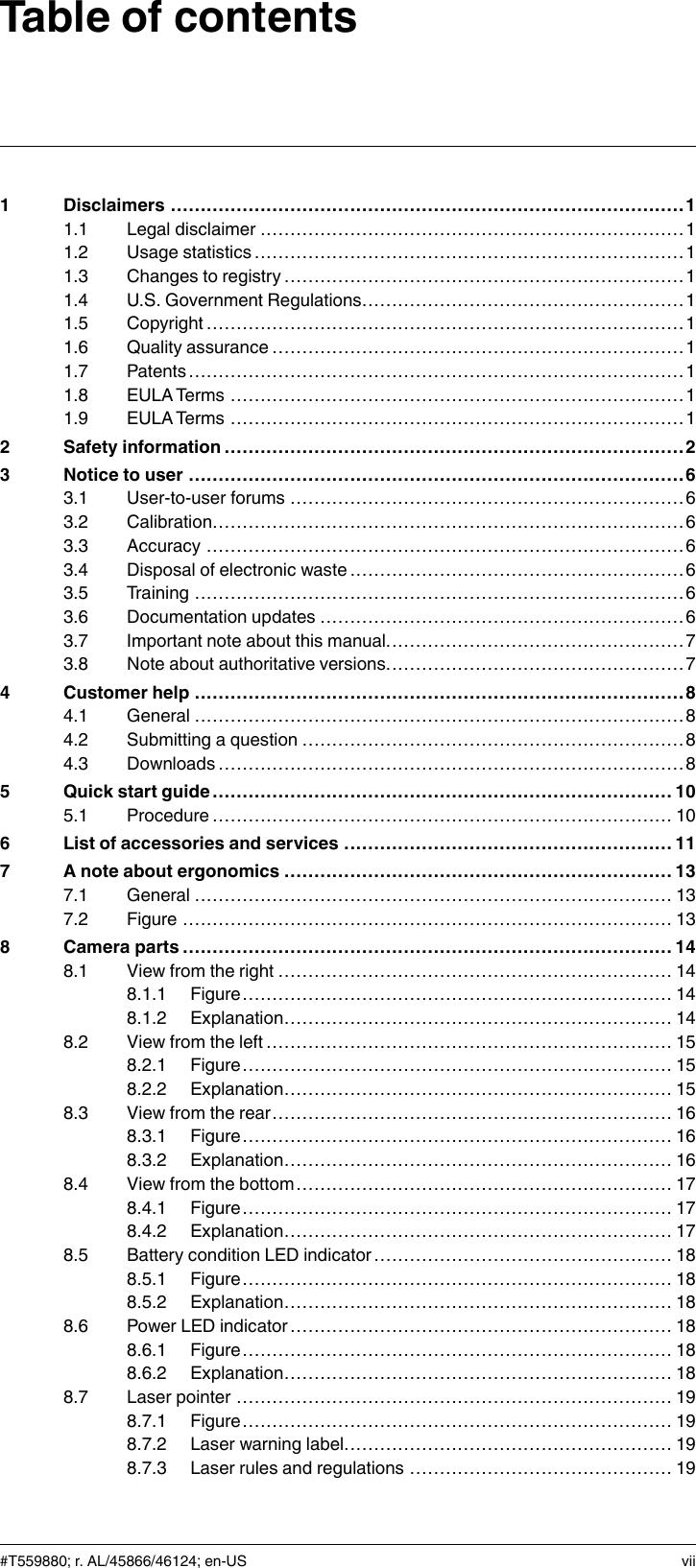 Table of contents1 Disclaimers ......................................................................................11.1 Legal disclaimer .......................................................................11.2 Usage statistics ........................................................................ 11.3 Changes to registry ...................................................................11.4 U.S. Government Regulations......................................................11.5 Copyright ................................................................................11.6 Quality assurance .....................................................................11.7 Patents...................................................................................11.8 EULATerms ............................................................................11.9 EULATerms ............................................................................12 Safety information .............................................................................23 Notice to user ...................................................................................63.1 User-to-user forums ..................................................................63.2 Calibration...............................................................................63.3 Accuracy ................................................................................63.4 Disposal of electronic waste ........................................................63.5 Training ..................................................................................63.6 Documentation updates .............................................................63.7 Important note about this manual..................................................73.8 Note about authoritative versions..................................................74 Customer help ..................................................................................84.1 General ..................................................................................84.2 Submitting a question ................................................................84.3 Downloads..............................................................................85 Quick start guide ............................................................................. 105.1 Procedure............................................................................. 106 List of accessories and services ....................................................... 117 A note about ergonomics ................................................................. 137.1 General ................................................................................ 137.2 Figure .................................................................................. 138 Camera parts ..................................................................................148.1 View from the right .................................................................. 148.1.1 Figure........................................................................ 148.1.2 Explanation................................................................. 148.2 View from the left .................................................................... 158.2.1 Figure........................................................................ 158.2.2 Explanation................................................................. 158.3 View from the rear................................................................... 168.3.1 Figure........................................................................ 168.3.2 Explanation................................................................. 168.4 View from the bottom............................................................... 178.4.1 Figure........................................................................ 178.4.2 Explanation................................................................. 178.5 Battery condition LED indicator.................................................. 188.5.1 Figure........................................................................ 188.5.2 Explanation................................................................. 188.6 Power LED indicator ................................................................ 188.6.1 Figure........................................................................ 188.6.2 Explanation................................................................. 188.7 Laser pointer ......................................................................... 198.7.1 Figure........................................................................ 198.7.2 Laser warning label....................................................... 198.7.3 Laser rules and regulations ............................................ 19#T559880; r. AL/45866/46124; en-US vii