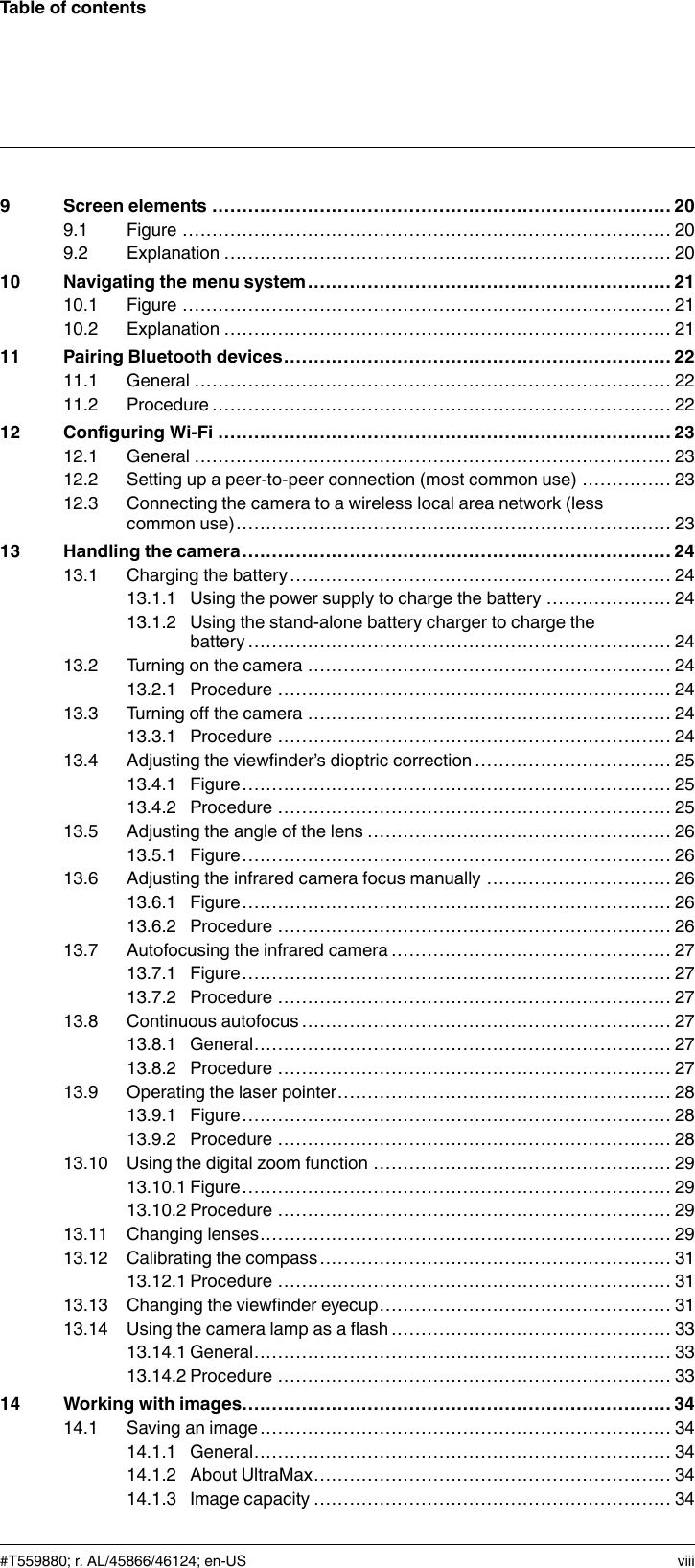 Table of contents9 Screen elements ............................................................................. 209.1 Figure .................................................................................. 209.2 Explanation ........................................................................... 2010 Navigating the menu system............................................................. 2110.1 Figure .................................................................................. 2110.2 Explanation ........................................................................... 2111 Pairing Bluetooth devices................................................................. 2211.1 General ................................................................................ 2211.2 Procedure............................................................................. 2212 Configuring Wi-Fi ............................................................................ 2312.1 General ................................................................................ 2312.2 Setting up a peer-to-peer connection (most common use) ............... 2312.3 Connecting the camera to a wireless local area network (lesscommon use)......................................................................... 2313 Handling the camera........................................................................ 2413.1 Charging the battery................................................................ 2413.1.1 Using the power supply to charge the battery ..................... 2413.1.2 Using the stand-alone battery charger to charge thebattery....................................................................... 2413.2 Turning on the camera ............................................................. 2413.2.1 Procedure .................................................................. 2413.3 Turning off the camera ............................................................. 2413.3.1 Procedure .................................................................. 2413.4 Adjusting the viewfinder’s dioptric correction ................................. 2513.4.1 Figure........................................................................ 2513.4.2 Procedure .................................................................. 2513.5 Adjusting the angle of the lens ................................................... 2613.5.1 Figure........................................................................ 2613.6 Adjusting the infrared camera focus manually ............................... 2613.6.1 Figure........................................................................ 2613.6.2 Procedure .................................................................. 2613.7 Autofocusing the infrared camera ............................................... 2713.7.1 Figure........................................................................ 2713.7.2 Procedure .................................................................. 2713.8 Continuous autofocus .............................................................. 2713.8.1 General...................................................................... 2713.8.2 Procedure .................................................................. 2713.9 Operating the laser pointer........................................................ 2813.9.1 Figure........................................................................ 2813.9.2 Procedure .................................................................. 2813.10 Using the digital zoom function .................................................. 2913.10.1 Figure........................................................................ 2913.10.2 Procedure .................................................................. 2913.11 Changing lenses..................................................................... 2913.12 Calibrating the compass........................................................... 3113.12.1 Procedure .................................................................. 3113.13 Changing the viewfinder eyecup................................................. 3113.14 Using the camera lamp as a flash ............................................... 3313.14.1 General...................................................................... 3313.14.2 Procedure .................................................................. 3314 Working with images........................................................................ 3414.1 Saving an image..................................................................... 3414.1.1 General...................................................................... 3414.1.2 About UltraMax............................................................ 3414.1.3 Image capacity ............................................................ 34#T559880; r. AL/45866/46124; en-US viii