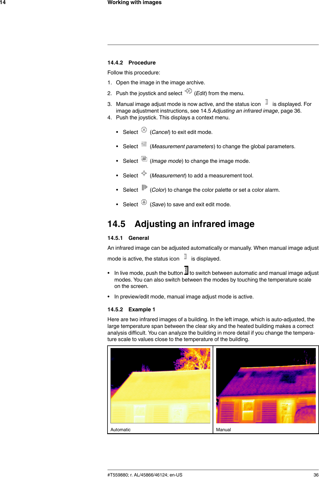 Working with images1414.4.2 ProcedureFollow this procedure:1. Open the image in the image archive.2. Push the joystick and select (Edit) from the menu.3. Manual image adjust mode is now active, and the status icon is displayed. Forimage adjustment instructions, see 14.5 Adjusting an infrared image, page 36.4. Push the joystick. This displays a context menu.• Select (Cancel) to exit edit mode.• Select (Measurement parameters) to change the global parameters.• Select (Image mode) to change the image mode.• Select (Measurement) to add a measurement tool.• Select (Color) to change the color palette or set a color alarm.• Select (Save) to save and exit edit mode.14.5 Adjusting an infrared image14.5.1 GeneralAn infrared image can be adjusted automatically or manually. When manual image adjustmode is active, the status icon is displayed.• In live mode, push the button to switch between automatic and manual image adjustmodes. You can also switch between the modes by touching the temperature scaleon the screen.• In preview/edit mode, manual image adjust mode is active.14.5.2 Example 1Here are two infrared images of a building. In the left image, which is auto-adjusted, thelarge temperature span between the clear sky and the heated building makes a correctanalysis difficult. You can analyze the building in more detail if you change the tempera-ture scale to values close to the temperature of the building.Automatic Manual#T559880; r. AL/45866/46124; en-US 36