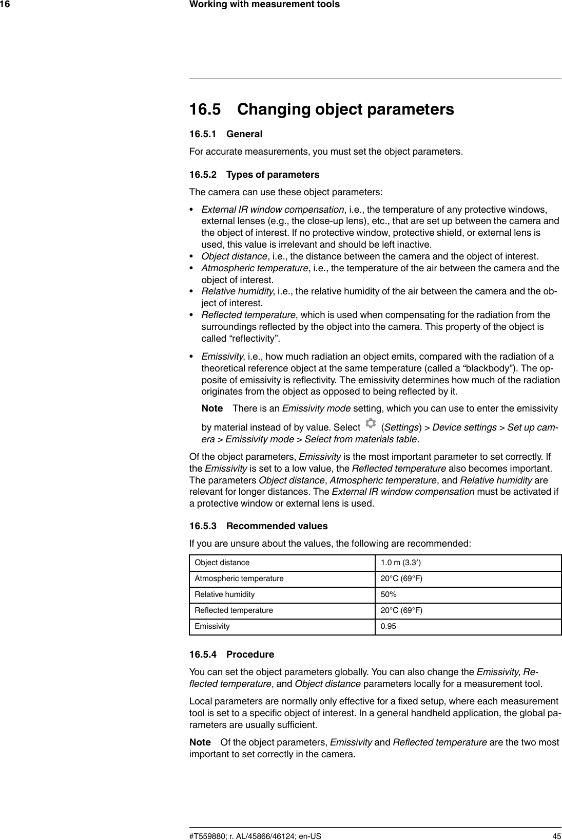 Working with measurement tools1616.5 Changing object parameters16.5.1 GeneralFor accurate measurements, you must set the object parameters.16.5.2 Types of parametersThe camera can use these object parameters:•External IR window compensation, i.e., the temperature of any protective windows,external lenses (e.g., the close-up lens), etc., that are set up between the camera andthe object of interest. If no protective window, protective shield, or external lens isused, this value is irrelevant and should be left inactive.•Object distance, i.e., the distance between the camera and the object of interest.•Atmospheric temperature, i.e., the temperature of the air between the camera and theobject of interest.•Relative humidity, i.e., the relative humidity of the air between the camera and the ob-ject of interest.•Reflected temperature, which is used when compensating for the radiation from thesurroundings reflected by the object into the camera. This property of the object iscalled “reflectivity”.•Emissivity, i.e., how much radiation an object emits, compared with the radiation of atheoretical reference object at the same temperature (called a “blackbody”). The op-posite of emissivity is reflectivity. The emissivity determines how much of the radiationoriginates from the object as opposed to being reflected by it.Note There is an Emissivity mode setting, which you can use to enter the emissivityby material instead of by value. Select (Settings) &gt; Device settings &gt;Set up cam-era &gt;Emissivity mode &gt;Select from materials table.Of the object parameters, Emissivity is the most important parameter to set correctly. Ifthe Emissivity is set to a low value, the Reflected temperature also becomes important.The parameters Object distance,Atmospheric temperature, and Relative humidity arerelevant for longer distances. The External IR window compensation must be activated ifa protective window or external lens is used.16.5.3 Recommended valuesIf you are unsure about the values, the following are recommended:Object distance 1.0 m (3.3′)Atmospheric temperature 20°C (69°F)Relative humidity 50%Reflected temperature 20°C (69°F)Emissivity 0.9516.5.4 ProcedureYou can set the object parameters globally. You can also change the Emissivity,Re-flected temperature, and Object distance parameters locally for a measurement tool.Local parameters are normally only effective for a fixed setup, where each measurementtool is set to a specific object of interest. In a general handheld application, the global pa-rameters are usually sufficient.Note Of the object parameters, Emissivity and Reflected temperature are the two mostimportant to set correctly in the camera.#T559880; r. AL/45866/46124; en-US 45