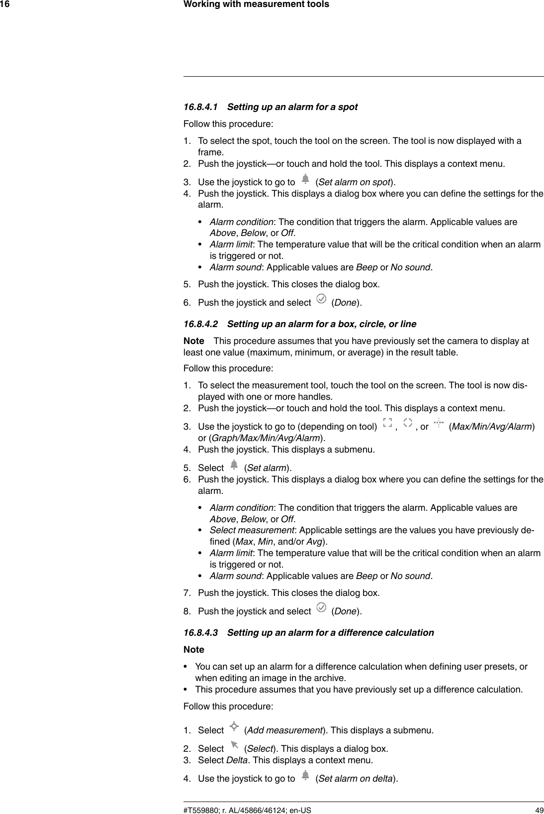 Working with measurement tools1616.8.4.1 Setting up an alarm for a spotFollow this procedure:1. To select the spot, touch the tool on the screen. The tool is now displayed with aframe.2. Push the joystick—or touch and hold the tool. This displays a context menu.3. Use the joystick to go to (Set alarm on spot).4. Push the joystick. This displays a dialog box where you can define the settings for thealarm.•Alarm condition: The condition that triggers the alarm. Applicable values areAbove,Below,orOff.•Alarm limit: The temperature value that will be the critical condition when an alarmis triggered or not.•Alarm sound: Applicable values are Beep or No sound.5. Push the joystick. This closes the dialog box.6. Push the joystick and select (Done).16.8.4.2 Setting up an alarm for a box, circle, or lineNote This procedure assumes that you have previously set the camera to display atleast one value (maximum, minimum, or average) in the result table.Follow this procedure:1. To select the measurement tool, touch the tool on the screen. The tool is now dis-played with one or more handles.2. Push the joystick—or touch and hold the tool. This displays a context menu.3. Use the joystick to go to (depending on tool) , , or (Max/Min/Avg/Alarm)or (Graph/Max/Min/Avg/Alarm).4. Push the joystick. This displays a submenu.5. Select (Set alarm).6. Push the joystick. This displays a dialog box where you can define the settings for thealarm.•Alarm condition: The condition that triggers the alarm. Applicable values areAbove,Below,orOff.•Select measurement: Applicable settings are the values you have previously de-fined (Max,Min, and/or Avg).•Alarm limit: The temperature value that will be the critical condition when an alarmis triggered or not.•Alarm sound: Applicable values are Beep or No sound.7. Push the joystick. This closes the dialog box.8. Push the joystick and select (Done).16.8.4.3 Setting up an alarm for a difference calculationNote• You can set up an alarm for a difference calculation when defining user presets, orwhen editing an image in the archive.• This procedure assumes that you have previously set up a difference calculation.Follow this procedure:1. Select (Add measurement). This displays a submenu.2. Select (Select). This displays a dialog box.3. Select Delta. This displays a context menu.4. Use the joystick to go to (Set alarm on delta).#T559880; r. AL/45866/46124; en-US 49