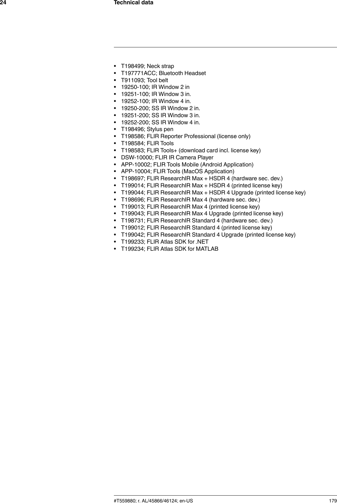Technical data24• T198499; Neck strap• T197771ACC; Bluetooth Headset• T911093; Tool belt• 19250-100; IR Window 2 in• 19251-100; IR Window 3 in.• 19252-100; IR Window 4 in.• 19250-200; SS IR Window 2 in.• 19251-200; SS IR Window 3 in.• 19252-200; SS IR Window 4 in.• T198496; Stylus pen• T198586; FLIR Reporter Professional (license only)• T198584; FLIR Tools• T198583; FLIR Tools+ (download card incl. license key)• DSW-10000; FLIR IR Camera Player• APP-10002; FLIR Tools Mobile (Android Application)• APP-10004; FLIR Tools (MacOS Application)• T198697; FLIR ResearchIR Max + HSDR 4 (hardware sec. dev.)• T199014; FLIR ResearchIR Max + HSDR 4 (printed license key)• T199044; FLIR ResearchIR Max + HSDR 4 Upgrade (printed license key)• T198696; FLIR ResearchIR Max 4 (hardware sec. dev.)• T199013; FLIR ResearchIR Max 4 (printed license key)• T199043; FLIR ResearchIR Max 4 Upgrade (printed license key)• T198731; FLIR ResearchIR Standard 4 (hardware sec. dev.)• T199012; FLIR ResearchIR Standard 4 (printed license key)• T199042; FLIR ResearchIR Standard 4 Upgrade (printed license key)• T199233; FLIR Atlas SDK for .NET• T199234; FLIR Atlas SDK for MATLAB#T559880; r. AL/45866/46124; en-US 179