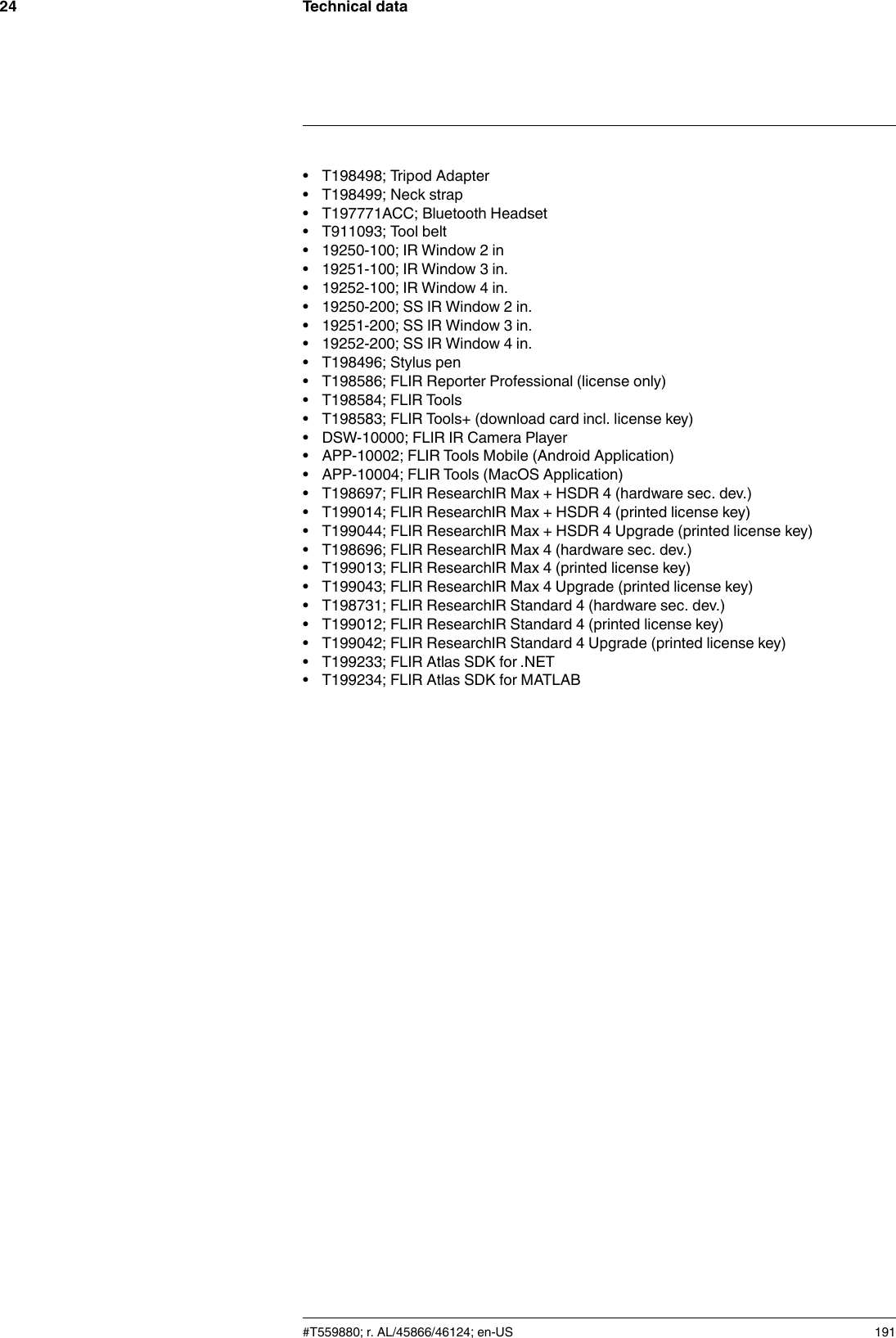 Technical data24• T198498; Tripod Adapter• T198499; Neck strap• T197771ACC; Bluetooth Headset• T911093; Tool belt• 19250-100; IR Window 2 in• 19251-100; IR Window 3 in.• 19252-100; IR Window 4 in.• 19250-200; SS IR Window 2 in.• 19251-200; SS IR Window 3 in.• 19252-200; SS IR Window 4 in.• T198496; Stylus pen• T198586; FLIR Reporter Professional (license only)• T198584; FLIR Tools• T198583; FLIR Tools+ (download card incl. license key)• DSW-10000; FLIR IR Camera Player• APP-10002; FLIR Tools Mobile (Android Application)• APP-10004; FLIR Tools (MacOS Application)• T198697; FLIR ResearchIR Max + HSDR 4 (hardware sec. dev.)• T199014; FLIR ResearchIR Max + HSDR 4 (printed license key)• T199044; FLIR ResearchIR Max + HSDR 4 Upgrade (printed license key)• T198696; FLIR ResearchIR Max 4 (hardware sec. dev.)• T199013; FLIR ResearchIR Max 4 (printed license key)• T199043; FLIR ResearchIR Max 4 Upgrade (printed license key)• T198731; FLIR ResearchIR Standard 4 (hardware sec. dev.)• T199012; FLIR ResearchIR Standard 4 (printed license key)• T199042; FLIR ResearchIR Standard 4 Upgrade (printed license key)• T199233; FLIR Atlas SDK for .NET• T199234; FLIR Atlas SDK for MATLAB#T559880; r. AL/45866/46124; en-US 191
