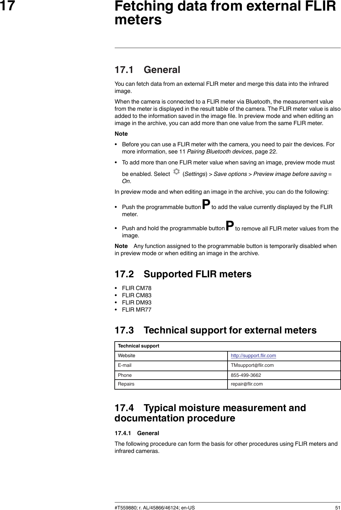 Fetching data from external FLIRmeters1717.1 GeneralYou can fetch data from an external FLIR meter and merge this data into the infraredimage.When the camera is connected to a FLIR meter via Bluetooth, the measurement valuefrom the meter is displayed in the result table of the camera. The FLIR meter value is alsoadded to the information saved in the image file. In preview mode and when editing animage in the archive, you can add more than one value from the same FLIR meter.Note• Before you can use a FLIR meter with the camera, you need to pair the devices. Formore information, see 11 Pairing Bluetooth devices, page 22.• To add more than one FLIR meter value when saving an image, preview mode mustbe enabled. Select (Settings) &gt; Save options &gt;Preview image before saving =On.In preview mode and when editing an image in the archive, you can do the following:• Push the programmable button to add the value currently displayed by the FLIRmeter.• Push and hold the programmable button to remove all FLIR meter values from theimage.Note Any function assigned to the programmable button is temporarily disabled whenin preview mode or when editing an image in the archive.17.2 Supported FLIR meters• FLIR CM78• FLIR CM83• FLIR DM93• FLIR MR7717.3 Technical support for external metersTechnical supportWebsite http://support.flir.comE-mail TMsupport@flir.comPhone 855-499-3662Repairs repair@flir.com17.4 Typical moisture measurement anddocumentation procedure17.4.1 GeneralThe following procedure can form the basis for other procedures using FLIR meters andinfrared cameras.#T559880; r. AL/45866/46124; en-US 51