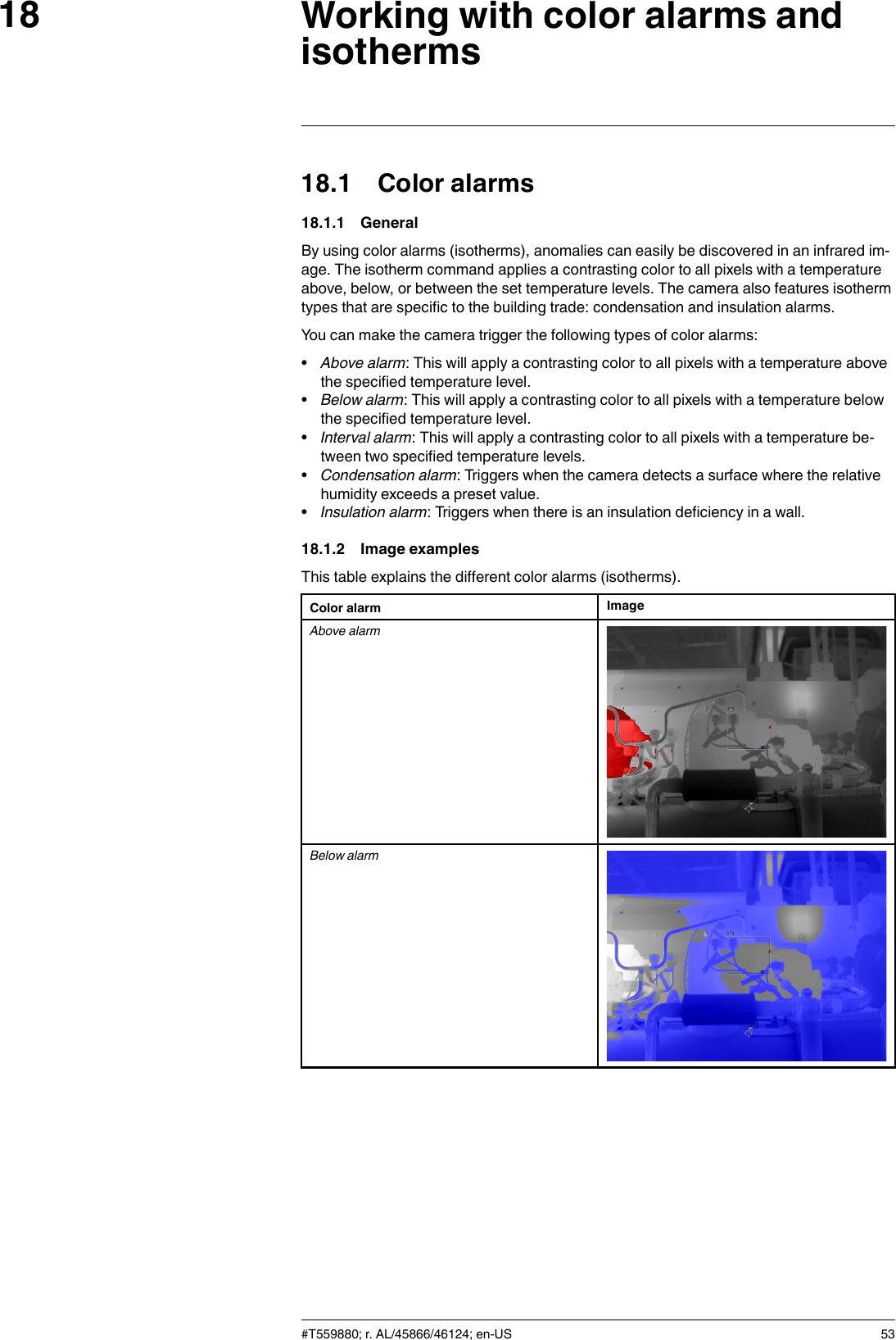 Working with color alarms andisotherms1818.1 Color alarms18.1.1 GeneralBy using color alarms (isotherms), anomalies can easily be discovered in an infrared im-age. The isotherm command applies a contrasting color to all pixels with a temperatureabove, below, or between the set temperature levels. The camera also features isothermtypes that are specific to the building trade: condensation and insulation alarms.You can make the camera trigger the following types of color alarms:•Above alarm: This will apply a contrasting color to all pixels with a temperature abovethe specified temperature level.•Below alarm: This will apply a contrasting color to all pixels with a temperature belowthe specified temperature level.•Interval alarm: This will apply a contrasting color to all pixels with a temperature be-tween two specified temperature levels.•Condensation alarm: Triggers when the camera detects a surface where the relativehumidity exceeds a preset value.•Insulation alarm: Triggers when there is an insulation deficiency in a wall.18.1.2 Image examplesThis table explains the different color alarms (isotherms).Color alarm ImageAbove alarmBelow alarm#T559880; r. AL/45866/46124; en-US 53