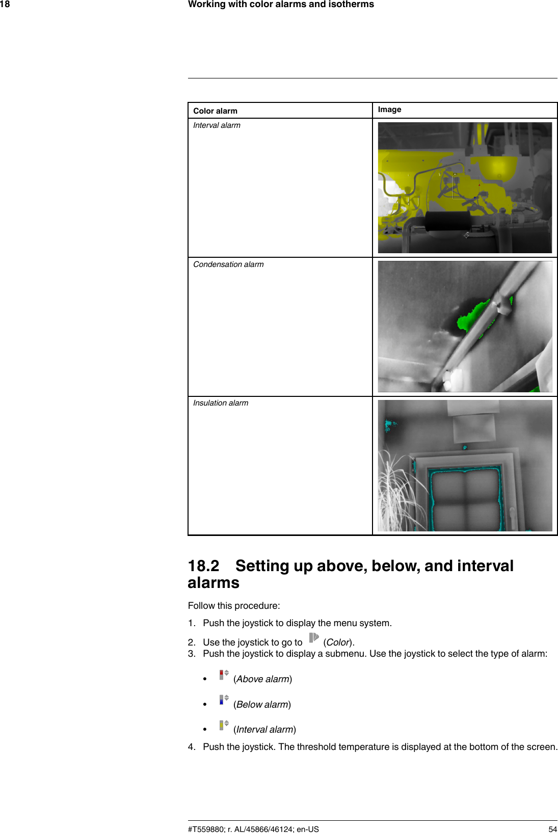 Working with color alarms and isotherms18Color alarm ImageInterval alarmCondensation alarmInsulation alarm18.2 Setting up above, below, and intervalalarmsFollow this procedure:1. Push the joystick to display the menu system.2. Use the joystick to go to (Color).3. Push the joystick to display a submenu. Use the joystick to select the type of alarm:•(Above alarm)•(Below alarm)•(Interval alarm)4. Push the joystick. The threshold temperature is displayed at the bottom of the screen.#T559880; r. AL/45866/46124; en-US 54