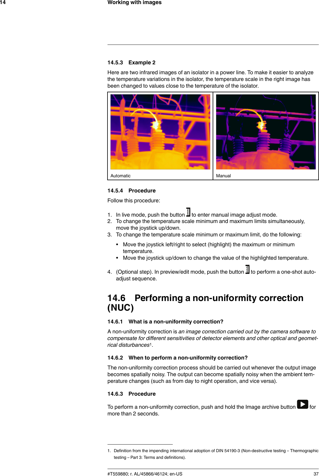 Working with images1414.5.3 Example 2Here are two infrared images of an isolator in a power line. To make it easier to analyzethe temperature variations in the isolator, the temperature scale in the right image hasbeen changed to values close to the temperature of the isolator.Automatic Manual14.5.4 ProcedureFollow this procedure:1. In live mode, push the button to enter manual image adjust mode.2. To change the temperature scale minimum and maximum limits simultaneously,move the joystick up/down.3. To change the temperature scale minimum or maximum limit, do the following:• Move the joystick left/right to select (highlight) the maximum or minimumtemperature.• Move the joystick up/down to change the value of the highlighted temperature.4. (Optional step). In preview/edit mode, push the button to perform a one-shot auto-adjust sequence.14.6 Performing a non-uniformity correction(NUC)14.6.1 What is a non-uniformity correction?A non-uniformity correction is an image correction carried out by the camera software tocompensate for different sensitivities of detector elements and other optical and geomet-rical disturbances1.14.6.2 When to perform a non-uniformity correction?The non-uniformity correction process should be carried out whenever the output imagebecomes spatially noisy. The output can become spatially noisy when the ambient tem-perature changes (such as from day to night operation, and vice versa).14.6.3 ProcedureTo perform a non-uniformity correction, push and hold the Image archive button formore than 2 seconds.#T559880; r. AL/45866/46124; en-US 371. Definition from the impending international adoption of DIN 54190-3 (Non-destructive testing – Thermographictesting – Part 3: Terms and definitions).