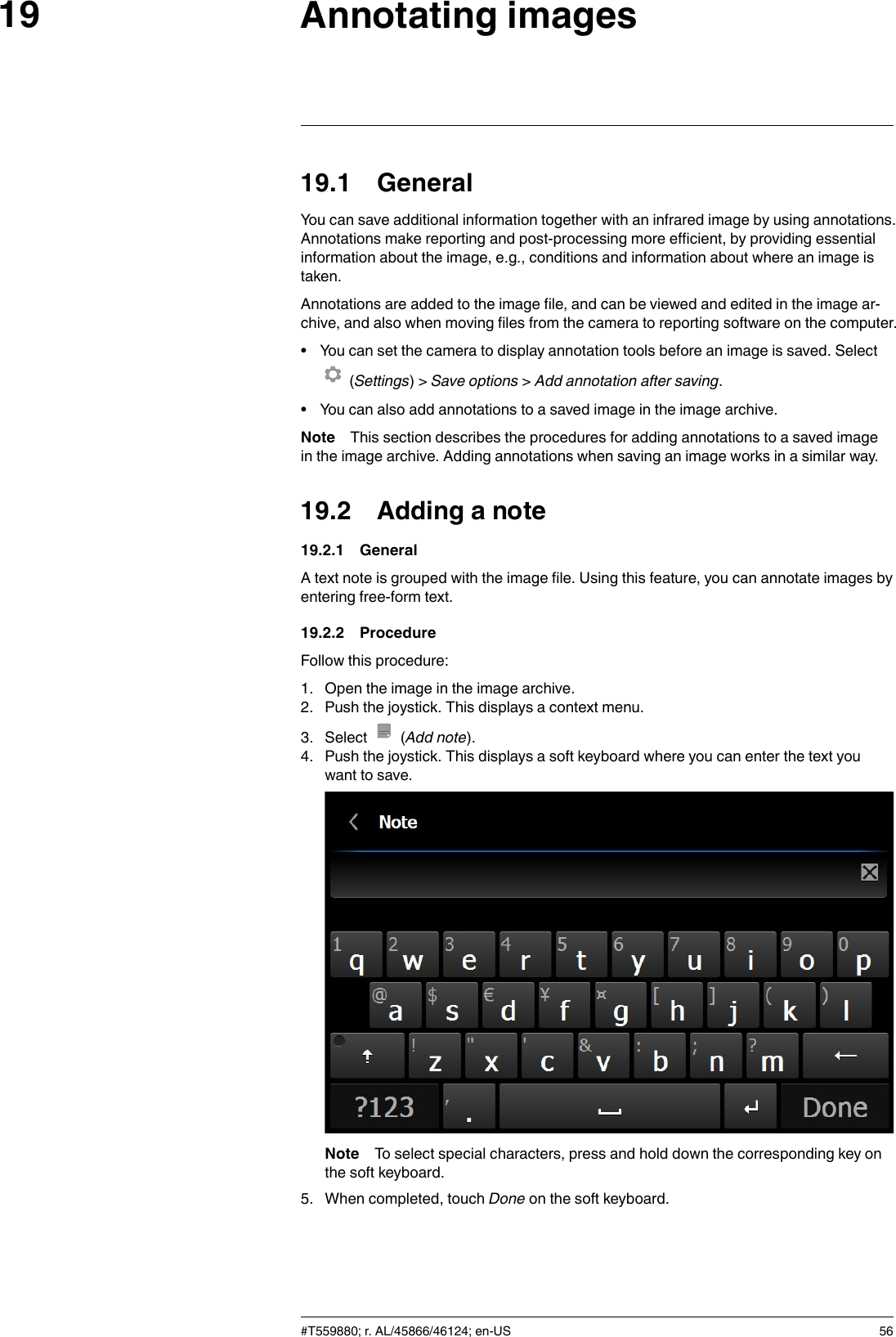 Annotating images1919.1 GeneralYou can save additional information together with an infrared image by using annotations.Annotations make reporting and post-processing more efficient, by providing essentialinformation about the image, e.g., conditions and information about where an image istaken.Annotations are added to the image file, and can be viewed and edited in the image ar-chive, and also when moving files from the camera to reporting software on the computer.• You can set the camera to display annotation tools before an image is saved. Select(Settings) &gt; Save options &gt;Add annotation after saving.• You can also add annotations to a saved image in the image archive.Note This section describes the procedures for adding annotations to a saved imagein the image archive. Adding annotations when saving an image works in a similar way.19.2 Adding a note19.2.1 GeneralA text note is grouped with the image file. Using this feature, you can annotate images byentering free-form text.19.2.2 ProcedureFollow this procedure:1. Open the image in the image archive.2. Push the joystick. This displays a context menu.3. Select (Add note).4. Push the joystick. This displays a soft keyboard where you can enter the text youwant to save.Note To select special characters, press and hold down the corresponding key onthe soft keyboard.5. When completed, touch Done on the soft keyboard.#T559880; r. AL/45866/46124; en-US 56