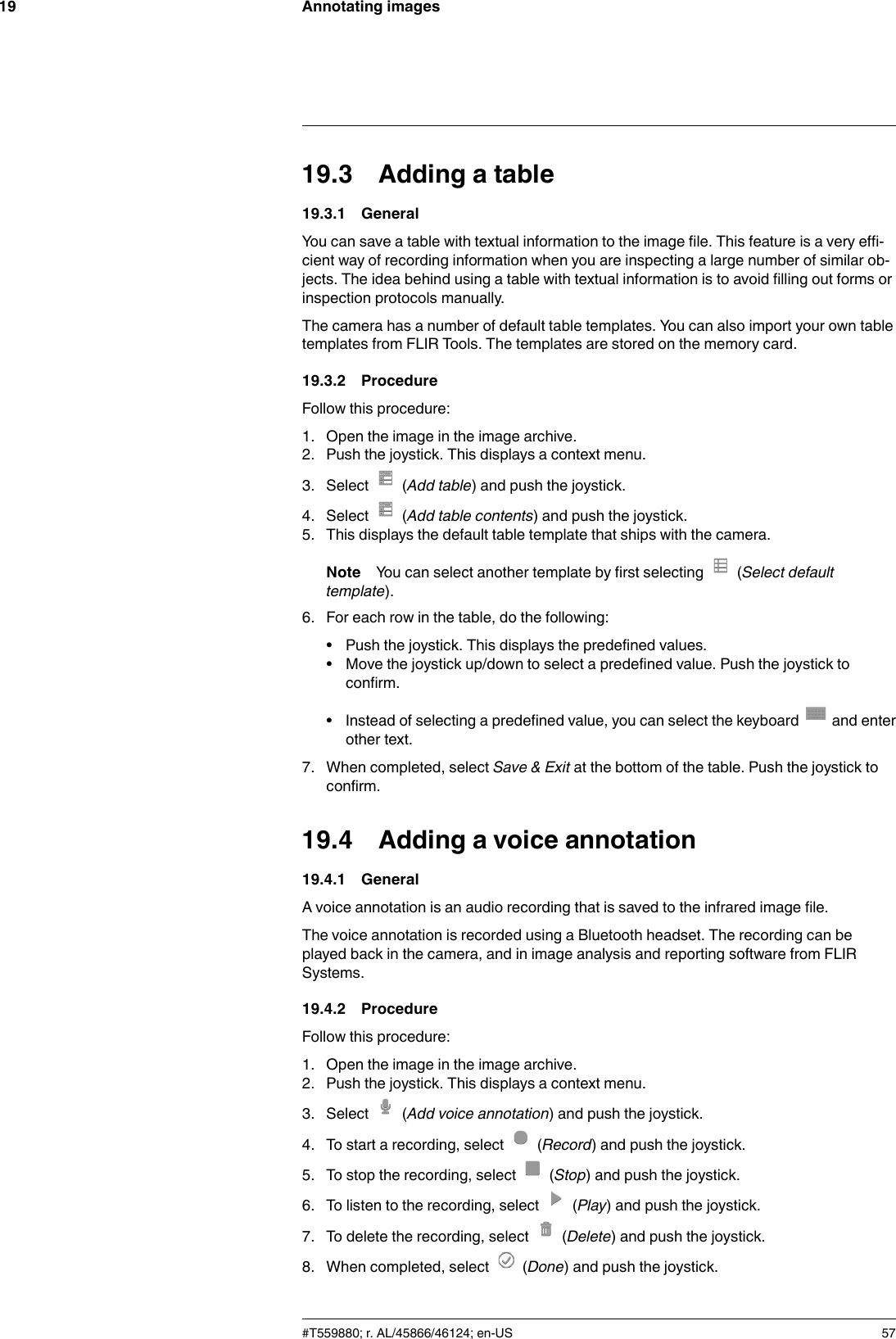 Annotating images1919.3 Adding a table19.3.1 GeneralYou can save a table with textual information to the image file. This feature is a very effi-cient way of recording information when you are inspecting a large number of similar ob-jects. The idea behind using a table with textual information is to avoid filling out forms orinspection protocols manually.The camera has a number of default table templates. You can also import your own tabletemplates from FLIR Tools. The templates are stored on the memory card.19.3.2 ProcedureFollow this procedure:1. Open the image in the image archive.2. Push the joystick. This displays a context menu.3. Select (Add table) and push the joystick.4. Select (Add table contents) and push the joystick.5. This displays the default table template that ships with the camera.Note You can select another template by first selecting (Select defaulttemplate).6. For each row in the table, do the following:• Push the joystick. This displays the predefined values.• Move the joystick up/down to select a predefined value. Push the joystick toconfirm.• Instead of selecting a predefined value, you can select the keyboard and enterother text.7. When completed, select Save &amp; Exit at the bottom of the table. Push the joystick toconfirm.19.4 Adding a voice annotation19.4.1 GeneralA voice annotation is an audio recording that is saved to the infrared image file.The voice annotation is recorded using a Bluetooth headset. The recording can beplayed back in the camera, and in image analysis and reporting software from FLIRSystems.19.4.2 ProcedureFollow this procedure:1. Open the image in the image archive.2. Push the joystick. This displays a context menu.3. Select (Add voice annotation) and push the joystick.4. To start a recording, select (Record) and push the joystick.5. To stop the recording, select (Stop) and push the joystick.6. To listen to the recording, select (Play) and push the joystick.7. To delete the recording, select (Delete) and push the joystick.8. When completed, select (Done) and push the joystick.#T559880; r. AL/45866/46124; en-US 57