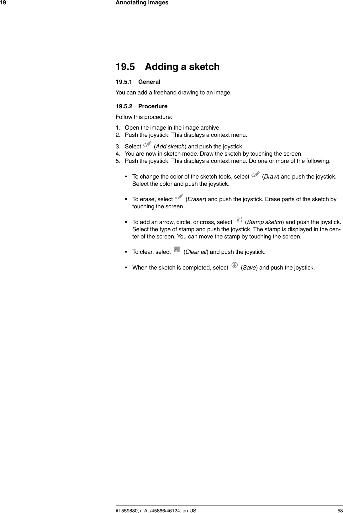 Annotating images1919.5 Adding a sketch19.5.1 GeneralYou can add a freehand drawing to an image.19.5.2 ProcedureFollow this procedure:1. Open the image in the image archive.2. Push the joystick. This displays a context menu.3. Select (Add sketch) and push the joystick.4. You are now in sketch mode. Draw the sketch by touching the screen.5. Push the joystick. This displays a context menu. Do one or more of the following:• To change the color of the sketch tools, select (Draw) and push the joystick.Select the color and push the joystick.• To erase, select (Eraser) and push the joystick. Erase parts of the sketch bytouching the screen.• To add an arrow, circle, or cross, select (Stamp sketch) and push the joystick.Select the type of stamp and push the joystick. The stamp is displayed in the cen-ter of the screen. You can move the stamp by touching the screen.• To clear, select (Clear all) and push the joystick.• When the sketch is completed, select (Save) and push the joystick.#T559880; r. AL/45866/46124; en-US 58