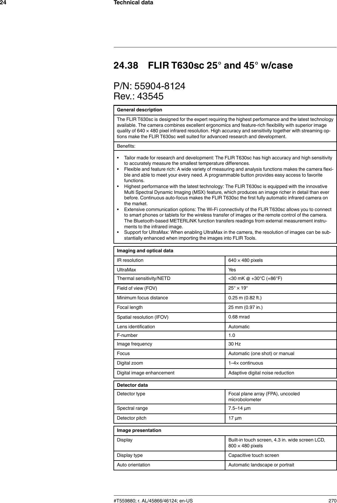 Technical data2424.38 FLIR T630sc 25° and 45° w/caseP/N: 55904-8124Rev.: 43545General descriptionThe FLIR T630sc is designed for the expert requiring the highest performance and the latest technologyavailable. The camera combines excellent ergonomics and feature-rich flexibility with superior imagequality of 640 × 480 pixel infrared resolution. High accuracy and sensitivity together with streaming op-tions make the FLIR T630sc well suited for advanced research and development.Benefits:• Tailor made for research and development: The FLIR T630sc has high accuracy and high sensitivityto accurately measure the smallest temperature differences.• Flexible and feature rich: A wide variety of measuring and analysis functions makes the camera flexi-ble and able to meet your every need. A programmable button provides easy access to favoritefunctions.• Highest performance with the latest technology: The FLIR T630sc is equipped with the innovativeMulti Spectral Dynamic Imaging (MSX) feature, which produces an image richer in detail than everbefore. Continuous auto-focus makes the FLIR T630sc the first fully automatic infrared camera onthe market.• Extensive communication options: The Wi-Fi connectivity of the FLIR T630sc allows you to connectto smart phones or tablets for the wireless transfer of images or the remote control of the camera.The Bluetooth-based METERLiNK function transfers readings from external measurement instru-ments to the infrared image.• Support for UltraMax: When enabling UltraMax in the camera, the resolution of images can be sub-stantially enhanced when importing the images into FLIR Tools.Imaging and optical dataIR resolution 640 × 480 pixelsUltraMax YesThermal sensitivity/NETD &lt;30 mK @ +30°C (+86°F)Field of view (FOV) 25° × 19°Minimum focus distance 0.25 m (0.82 ft.)Focal length 25 mm (0.97 in.)Spatial resolution (IFOV) 0.68 mradLens identification AutomaticF-number 1.0Image frequency 30 HzFocus Automatic (one shot) or manualDigital zoom 1–4× continuousDigital image enhancement Adaptive digital noise reductionDetector dataDetector type Focal plane array (FPA), uncooledmicrobolometerSpectral range 7.5–14 µmDetector pitch 17 µmImage presentationDisplay Built-in touch screen, 4.3 in. wide screen LCD,800 × 480 pixelsDisplay type Capacitive touch screenAuto orientation Automatic landscape or portrait#T559880; r. AL/45866/46124; en-US 270