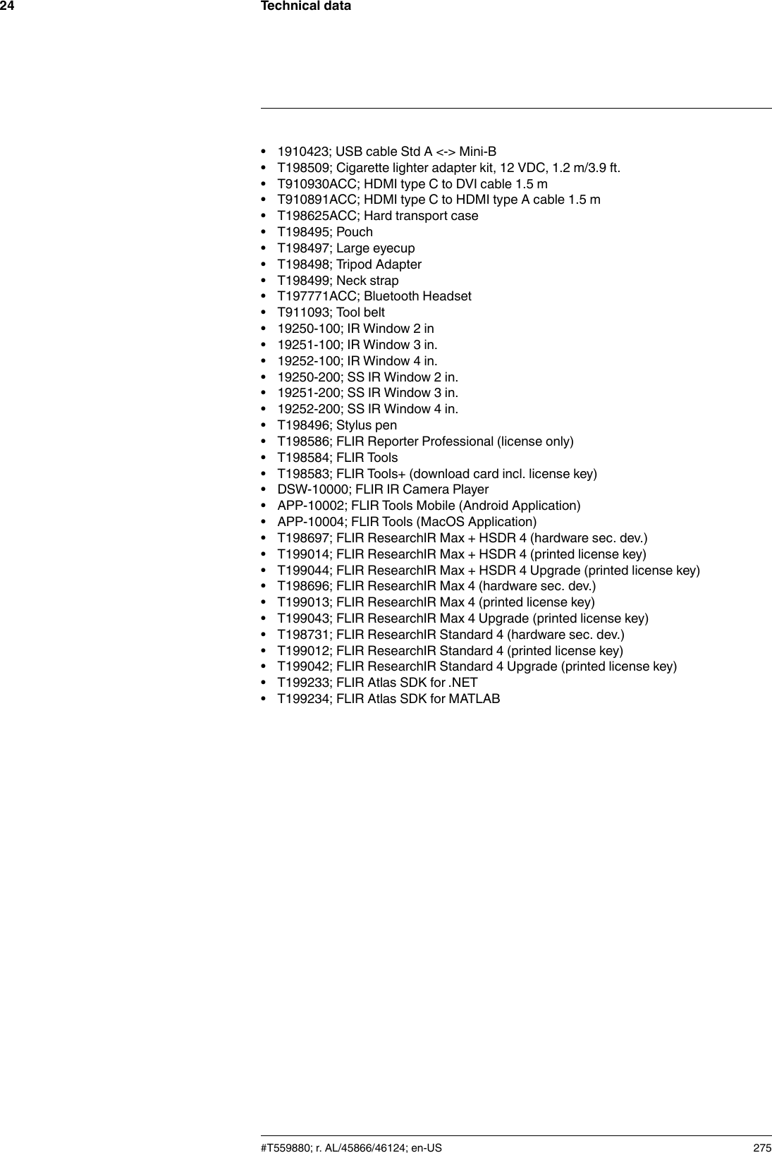 Technical data24• 1910423; USB cable Std A &lt;-&gt; Mini-B• T198509; Cigarette lighter adapter kit, 12 VDC, 1.2 m/3.9 ft.• T910930ACC; HDMI type C to DVI cable 1.5 m• T910891ACC; HDMI type C to HDMI type A cable 1.5 m• T198625ACC; Hard transport case• T198495; Pouch• T198497; Large eyecup• T198498; Tripod Adapter• T198499; Neck strap• T197771ACC; Bluetooth Headset• T911093; Tool belt• 19250-100; IR Window 2 in• 19251-100; IR Window 3 in.• 19252-100; IR Window 4 in.• 19250-200; SS IR Window 2 in.• 19251-200; SS IR Window 3 in.• 19252-200; SS IR Window 4 in.• T198496; Stylus pen• T198586; FLIR Reporter Professional (license only)• T198584; FLIR Tools• T198583; FLIR Tools+ (download card incl. license key)• DSW-10000; FLIR IR Camera Player• APP-10002; FLIR Tools Mobile (Android Application)• APP-10004; FLIR Tools (MacOS Application)• T198697; FLIR ResearchIR Max + HSDR 4 (hardware sec. dev.)• T199014; FLIR ResearchIR Max + HSDR 4 (printed license key)• T199044; FLIR ResearchIR Max + HSDR 4 Upgrade (printed license key)• T198696; FLIR ResearchIR Max 4 (hardware sec. dev.)• T199013; FLIR ResearchIR Max 4 (printed license key)• T199043; FLIR ResearchIR Max 4 Upgrade (printed license key)• T198731; FLIR ResearchIR Standard 4 (hardware sec. dev.)• T199012; FLIR ResearchIR Standard 4 (printed license key)• T199042; FLIR ResearchIR Standard 4 Upgrade (printed license key)• T199233; FLIR Atlas SDK for .NET• T199234; FLIR Atlas SDK for MATLAB#T559880; r. AL/45866/46124; en-US 275