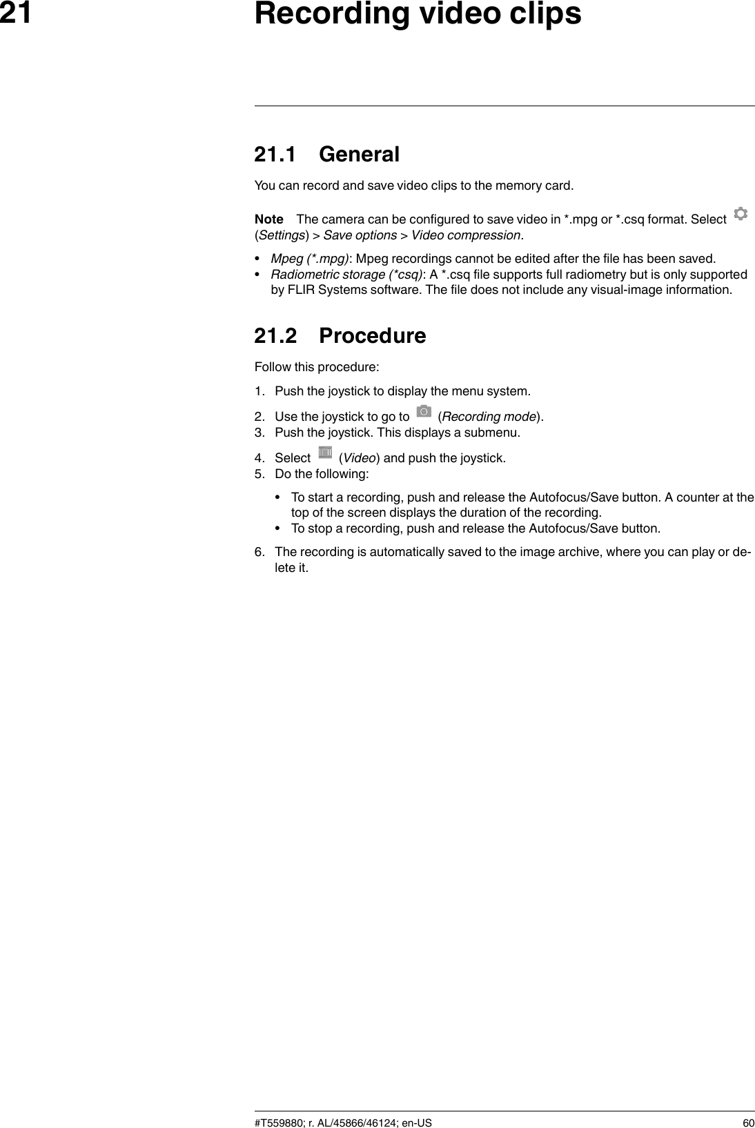 Recording video clips2121.1 GeneralYou can record and save video clips to the memory card.Note The camera can be configured to save video in *.mpg or *.csq format. Select(Settings) &gt; Save options &gt;Video compression.•Mpeg (*.mpg): Mpeg recordings cannot be edited after the file has been saved.•Radiometric storage (*csq): A *.csq file supports full radiometry but is only supportedby FLIR Systems software. The file does not include any visual-image information.21.2 ProcedureFollow this procedure:1. Push the joystick to display the menu system.2. Use the joystick to go to (Recording mode).3. Push the joystick. This displays a submenu.4. Select (Video) and push the joystick.5. Do the following:• To start a recording, push and release the Autofocus/Save button. A counter at thetop of the screen displays the duration of the recording.• To stop a recording, push and release the Autofocus/Save button.6. The recording is automatically saved to the image archive, where you can play or de-lete it.#T559880; r. AL/45866/46124; en-US 60