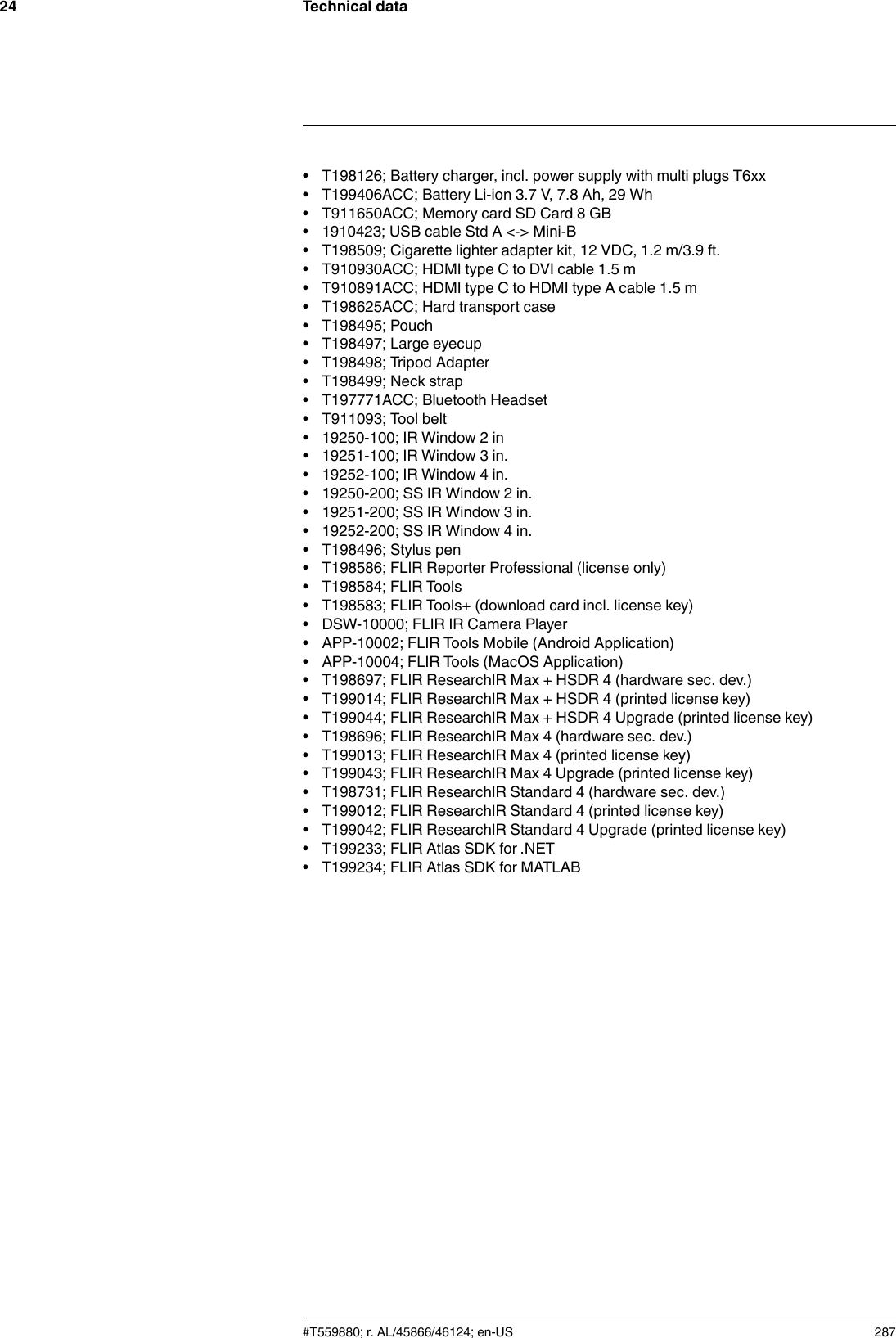 Technical data24• T198126; Battery charger, incl. power supply with multi plugs T6xx• T199406ACC; Battery Li-ion 3.7 V, 7.8 Ah, 29 Wh• T911650ACC; Memory card SD Card 8 GB• 1910423; USB cable Std A &lt;-&gt; Mini-B• T198509; Cigarette lighter adapter kit, 12 VDC, 1.2 m/3.9 ft.• T910930ACC; HDMI type C to DVI cable 1.5 m• T910891ACC; HDMI type C to HDMI type A cable 1.5 m• T198625ACC; Hard transport case• T198495; Pouch• T198497; Large eyecup• T198498; Tripod Adapter• T198499; Neck strap• T197771ACC; Bluetooth Headset• T911093; Tool belt• 19250-100; IR Window 2 in• 19251-100; IR Window 3 in.• 19252-100; IR Window 4 in.• 19250-200; SS IR Window 2 in.• 19251-200; SS IR Window 3 in.• 19252-200; SS IR Window 4 in.• T198496; Stylus pen• T198586; FLIR Reporter Professional (license only)• T198584; FLIR Tools• T198583; FLIR Tools+ (download card incl. license key)• DSW-10000; FLIR IR Camera Player• APP-10002; FLIR Tools Mobile (Android Application)• APP-10004; FLIR Tools (MacOS Application)• T198697; FLIR ResearchIR Max + HSDR 4 (hardware sec. dev.)• T199014; FLIR ResearchIR Max + HSDR 4 (printed license key)• T199044; FLIR ResearchIR Max + HSDR 4 Upgrade (printed license key)• T198696; FLIR ResearchIR Max 4 (hardware sec. dev.)• T199013; FLIR ResearchIR Max 4 (printed license key)• T199043; FLIR ResearchIR Max 4 Upgrade (printed license key)• T198731; FLIR ResearchIR Standard 4 (hardware sec. dev.)• T199012; FLIR ResearchIR Standard 4 (printed license key)• T199042; FLIR ResearchIR Standard 4 Upgrade (printed license key)• T199233; FLIR Atlas SDK for .NET• T199234; FLIR Atlas SDK for MATLAB#T559880; r. AL/45866/46124; en-US 287