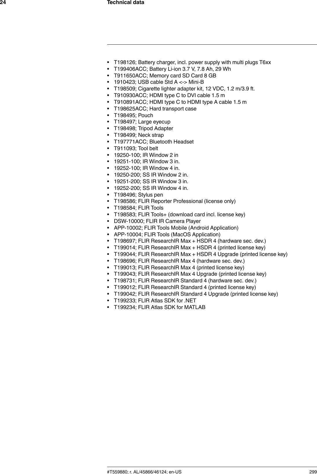 Technical data24• T198126; Battery charger, incl. power supply with multi plugs T6xx• T199406ACC; Battery Li-ion 3.7 V, 7.8 Ah, 29 Wh• T911650ACC; Memory card SD Card 8 GB• 1910423; USB cable Std A &lt;-&gt; Mini-B• T198509; Cigarette lighter adapter kit, 12 VDC, 1.2 m/3.9 ft.• T910930ACC; HDMI type C to DVI cable 1.5 m• T910891ACC; HDMI type C to HDMI type A cable 1.5 m• T198625ACC; Hard transport case• T198495; Pouch• T198497; Large eyecup• T198498; Tripod Adapter• T198499; Neck strap• T197771ACC; Bluetooth Headset• T911093; Tool belt• 19250-100; IR Window 2 in• 19251-100; IR Window 3 in.• 19252-100; IR Window 4 in.• 19250-200; SS IR Window 2 in.• 19251-200; SS IR Window 3 in.• 19252-200; SS IR Window 4 in.• T198496; Stylus pen• T198586; FLIR Reporter Professional (license only)• T198584; FLIR Tools• T198583; FLIR Tools+ (download card incl. license key)• DSW-10000; FLIR IR Camera Player• APP-10002; FLIR Tools Mobile (Android Application)• APP-10004; FLIR Tools (MacOS Application)• T198697; FLIR ResearchIR Max + HSDR 4 (hardware sec. dev.)• T199014; FLIR ResearchIR Max + HSDR 4 (printed license key)• T199044; FLIR ResearchIR Max + HSDR 4 Upgrade (printed license key)• T198696; FLIR ResearchIR Max 4 (hardware sec. dev.)• T199013; FLIR ResearchIR Max 4 (printed license key)• T199043; FLIR ResearchIR Max 4 Upgrade (printed license key)• T198731; FLIR ResearchIR Standard 4 (hardware sec. dev.)• T199012; FLIR ResearchIR Standard 4 (printed license key)• T199042; FLIR ResearchIR Standard 4 Upgrade (printed license key)• T199233; FLIR Atlas SDK for .NET• T199234; FLIR Atlas SDK for MATLAB#T559880; r. AL/45866/46124; en-US 299