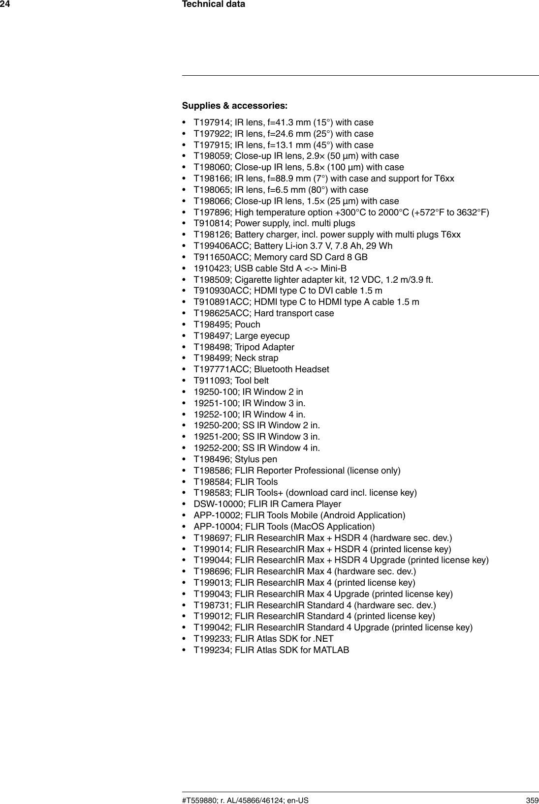 Technical data24Supplies &amp; accessories:• T197914; IR lens, f=41.3 mm (15°) with case• T197922; IR lens, f=24.6 mm (25°) with case• T197915; IR lens, f=13.1 mm (45°) with case• T198059; Close-up IR lens, 2.9× (50 µm) with case• T198060; Close-up IR lens, 5.8× (100 µm) with case• T198166; IR lens, f=88.9 mm (7°) with case and support for T6xx• T198065; IR lens, f=6.5 mm (80°) with case• T198066; Close-up IR lens, 1.5× (25 µm) with case• T197896; High temperature option +300°C to 2000°C (+572°F to 3632°F)• T910814; Power supply, incl. multi plugs• T198126; Battery charger, incl. power supply with multi plugs T6xx• T199406ACC; Battery Li-ion 3.7 V, 7.8 Ah, 29 Wh• T911650ACC; Memory card SD Card 8 GB• 1910423; USB cable Std A &lt;-&gt; Mini-B• T198509; Cigarette lighter adapter kit, 12 VDC, 1.2 m/3.9 ft.• T910930ACC; HDMI type C to DVI cable 1.5 m• T910891ACC; HDMI type C to HDMI type A cable 1.5 m• T198625ACC; Hard transport case• T198495; Pouch• T198497; Large eyecup• T198498; Tripod Adapter• T198499; Neck strap• T197771ACC; Bluetooth Headset• T911093; Tool belt• 19250-100; IR Window 2 in• 19251-100; IR Window 3 in.• 19252-100; IR Window 4 in.• 19250-200; SS IR Window 2 in.• 19251-200; SS IR Window 3 in.• 19252-200; SS IR Window 4 in.• T198496; Stylus pen• T198586; FLIR Reporter Professional (license only)• T198584; FLIR Tools• T198583; FLIR Tools+ (download card incl. license key)• DSW-10000; FLIR IR Camera Player• APP-10002; FLIR Tools Mobile (Android Application)• APP-10004; FLIR Tools (MacOS Application)• T198697; FLIR ResearchIR Max + HSDR 4 (hardware sec. dev.)• T199014; FLIR ResearchIR Max + HSDR 4 (printed license key)• T199044; FLIR ResearchIR Max + HSDR 4 Upgrade (printed license key)• T198696; FLIR ResearchIR Max 4 (hardware sec. dev.)• T199013; FLIR ResearchIR Max 4 (printed license key)• T199043; FLIR ResearchIR Max 4 Upgrade (printed license key)• T198731; FLIR ResearchIR Standard 4 (hardware sec. dev.)• T199012; FLIR ResearchIR Standard 4 (printed license key)• T199042; FLIR ResearchIR Standard 4 Upgrade (printed license key)• T199233; FLIR Atlas SDK for .NET• T199234; FLIR Atlas SDK for MATLAB#T559880; r. AL/45866/46124; en-US 359