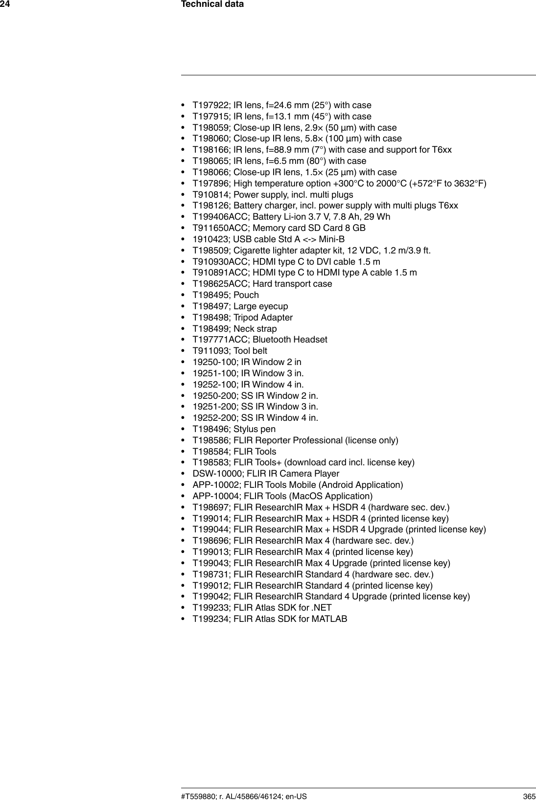 Technical data24• T197922; IR lens, f=24.6 mm (25°) with case• T197915; IR lens, f=13.1 mm (45°) with case• T198059; Close-up IR lens, 2.9× (50 µm) with case• T198060; Close-up IR lens, 5.8× (100 µm) with case• T198166; IR lens, f=88.9 mm (7°) with case and support for T6xx• T198065; IR lens, f=6.5 mm (80°) with case• T198066; Close-up IR lens, 1.5× (25 µm) with case• T197896; High temperature option +300°C to 2000°C (+572°F to 3632°F)• T910814; Power supply, incl. multi plugs• T198126; Battery charger, incl. power supply with multi plugs T6xx• T199406ACC; Battery Li-ion 3.7 V, 7.8 Ah, 29 Wh• T911650ACC; Memory card SD Card 8 GB• 1910423; USB cable Std A &lt;-&gt; Mini-B• T198509; Cigarette lighter adapter kit, 12 VDC, 1.2 m/3.9 ft.• T910930ACC; HDMI type C to DVI cable 1.5 m• T910891ACC; HDMI type C to HDMI type A cable 1.5 m• T198625ACC; Hard transport case• T198495; Pouch• T198497; Large eyecup• T198498; Tripod Adapter• T198499; Neck strap• T197771ACC; Bluetooth Headset• T911093; Tool belt• 19250-100; IR Window 2 in• 19251-100; IR Window 3 in.• 19252-100; IR Window 4 in.• 19250-200; SS IR Window 2 in.• 19251-200; SS IR Window 3 in.• 19252-200; SS IR Window 4 in.• T198496; Stylus pen• T198586; FLIR Reporter Professional (license only)• T198584; FLIR Tools• T198583; FLIR Tools+ (download card incl. license key)• DSW-10000; FLIR IR Camera Player• APP-10002; FLIR Tools Mobile (Android Application)• APP-10004; FLIR Tools (MacOS Application)• T198697; FLIR ResearchIR Max + HSDR 4 (hardware sec. dev.)• T199014; FLIR ResearchIR Max + HSDR 4 (printed license key)• T199044; FLIR ResearchIR Max + HSDR 4 Upgrade (printed license key)• T198696; FLIR ResearchIR Max 4 (hardware sec. dev.)• T199013; FLIR ResearchIR Max 4 (printed license key)• T199043; FLIR ResearchIR Max 4 Upgrade (printed license key)• T198731; FLIR ResearchIR Standard 4 (hardware sec. dev.)• T199012; FLIR ResearchIR Standard 4 (printed license key)• T199042; FLIR ResearchIR Standard 4 Upgrade (printed license key)• T199233; FLIR Atlas SDK for .NET• T199234; FLIR Atlas SDK for MATLAB#T559880; r. AL/45866/46124; en-US 365