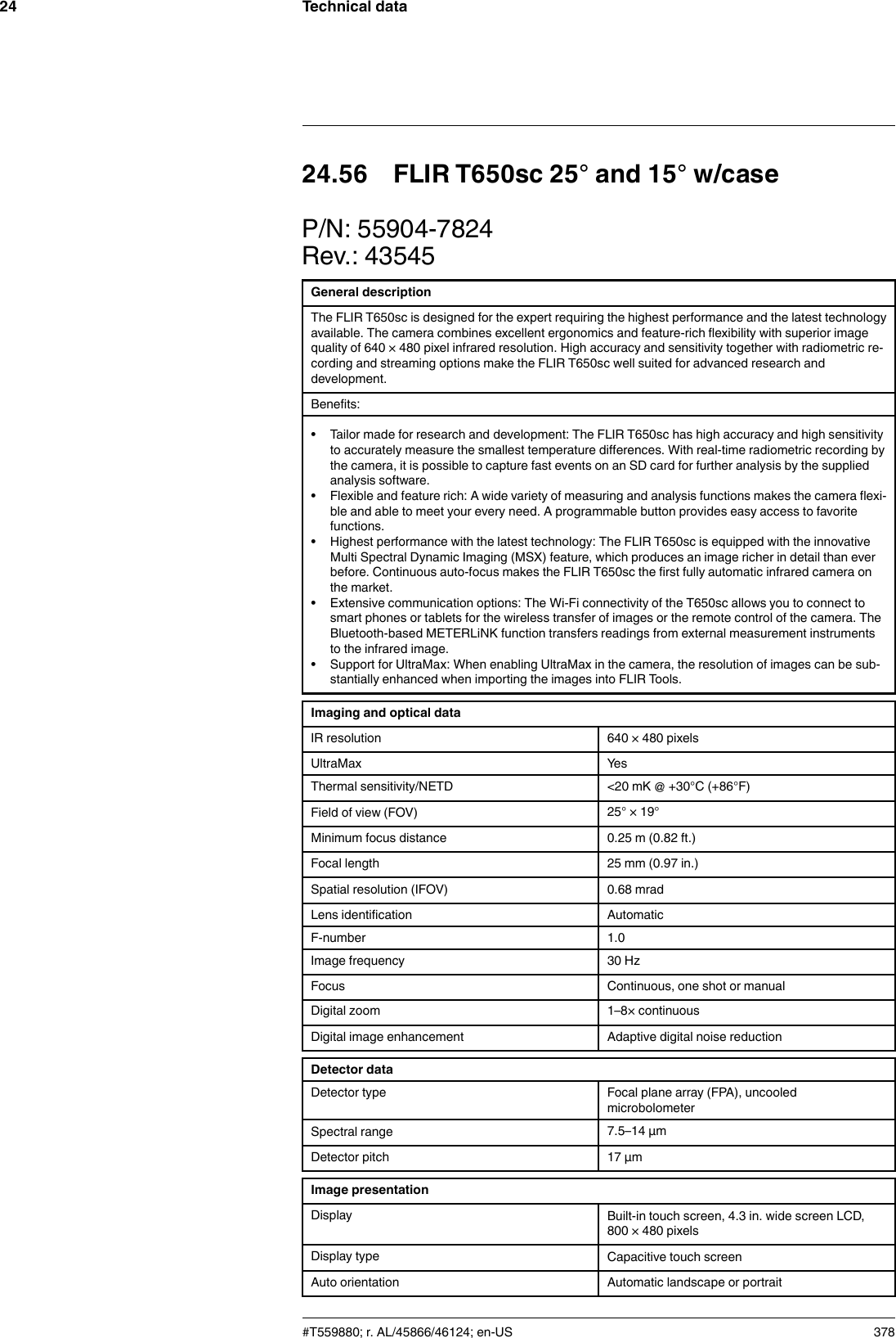 Technical data2424.56 FLIR T650sc 25° and 15° w/caseP/N: 55904-7824Rev.: 43545General descriptionThe FLIR T650sc is designed for the expert requiring the highest performance and the latest technologyavailable. The camera combines excellent ergonomics and feature-rich flexibility with superior imagequality of 640 × 480 pixel infrared resolution. High accuracy and sensitivity together with radiometric re-cording and streaming options make the FLIR T650sc well suited for advanced research anddevelopment.Benefits:• Tailor made for research and development: The FLIR T650sc has high accuracy and high sensitivityto accurately measure the smallest temperature differences. With real-time radiometric recording bythe camera, it is possible to capture fast events on an SD card for further analysis by the suppliedanalysis software.• Flexible and feature rich: A wide variety of measuring and analysis functions makes the camera flexi-ble and able to meet your every need. A programmable button provides easy access to favoritefunctions.• Highest performance with the latest technology: The FLIR T650sc is equipped with the innovativeMulti Spectral Dynamic Imaging (MSX) feature, which produces an image richer in detail than everbefore. Continuous auto-focus makes the FLIR T650sc the first fully automatic infrared camera onthe market.• Extensive communication options: The Wi-Fi connectivity of the T650sc allows you to connect tosmart phones or tablets for the wireless transfer of images or the remote control of the camera. TheBluetooth-based METERLiNK function transfers readings from external measurement instrumentsto the infrared image.• Support for UltraMax: When enabling UltraMax in the camera, the resolution of images can be sub-stantially enhanced when importing the images into FLIR Tools.Imaging and optical dataIR resolution 640 × 480 pixelsUltraMax YesThermal sensitivity/NETD &lt;20 mK @ +30°C (+86°F)Field of view (FOV) 25° × 19°Minimum focus distance 0.25 m (0.82 ft.)Focal length 25 mm (0.97 in.)Spatial resolution (IFOV) 0.68 mradLens identification AutomaticF-number 1.0Image frequency 30 HzFocus Continuous, one shot or manualDigital zoom 1–8× continuousDigital image enhancement Adaptive digital noise reductionDetector dataDetector type Focal plane array (FPA), uncooledmicrobolometerSpectral range 7.5–14 µmDetector pitch 17 µmImage presentationDisplay Built-in touch screen, 4.3 in. wide screen LCD,800 × 480 pixelsDisplay type Capacitive touch screenAuto orientation Automatic landscape or portrait#T559880; r. AL/45866/46124; en-US 378