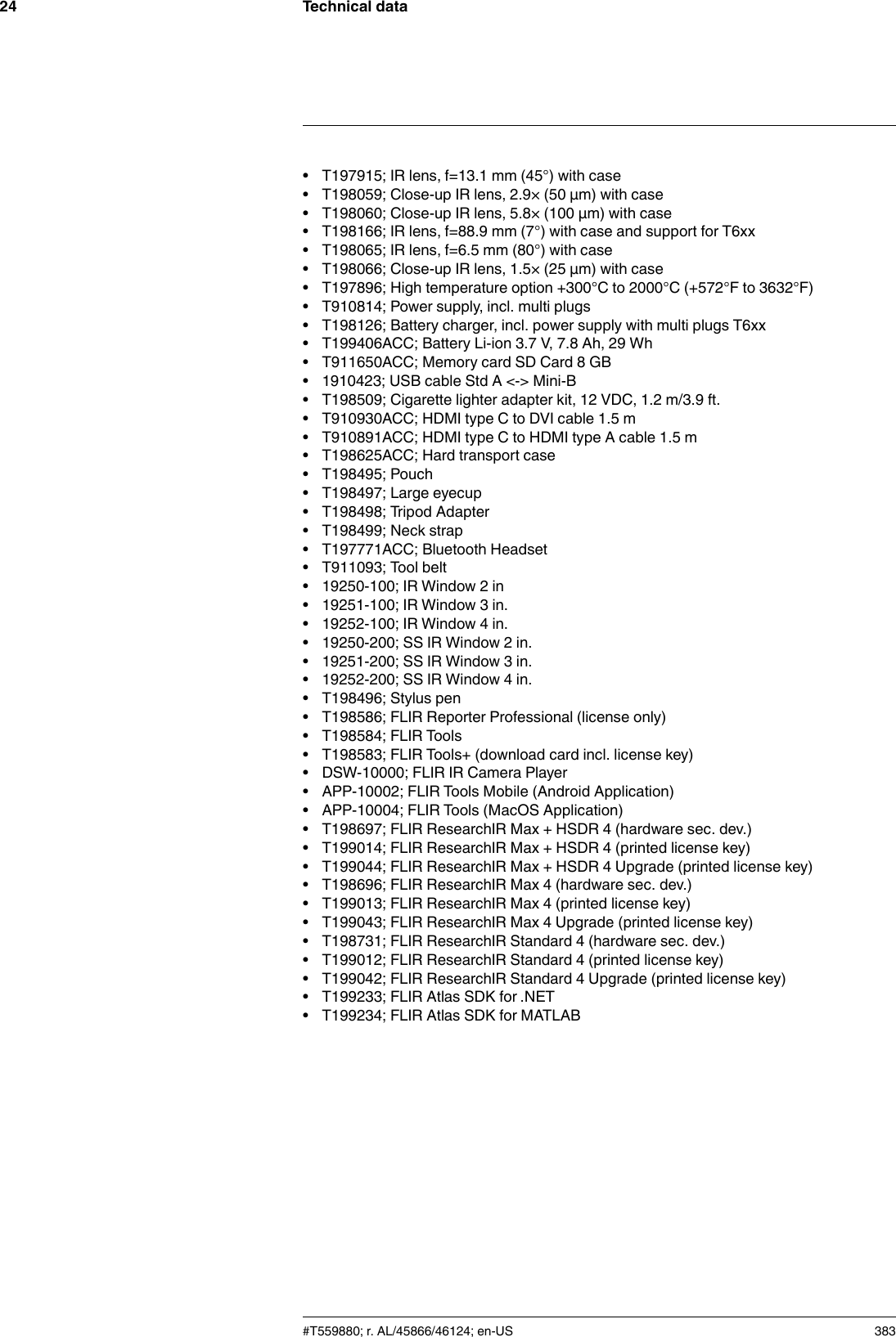 Technical data24• T197915; IR lens, f=13.1 mm (45°) with case• T198059; Close-up IR lens, 2.9× (50 µm) with case• T198060; Close-up IR lens, 5.8× (100 µm) with case• T198166; IR lens, f=88.9 mm (7°) with case and support for T6xx• T198065; IR lens, f=6.5 mm (80°) with case• T198066; Close-up IR lens, 1.5× (25 µm) with case• T197896; High temperature option +300°C to 2000°C (+572°F to 3632°F)• T910814; Power supply, incl. multi plugs• T198126; Battery charger, incl. power supply with multi plugs T6xx• T199406ACC; Battery Li-ion 3.7 V, 7.8 Ah, 29 Wh• T911650ACC; Memory card SD Card 8 GB• 1910423; USB cable Std A &lt;-&gt; Mini-B• T198509; Cigarette lighter adapter kit, 12 VDC, 1.2 m/3.9 ft.• T910930ACC; HDMI type C to DVI cable 1.5 m• T910891ACC; HDMI type C to HDMI type A cable 1.5 m• T198625ACC; Hard transport case• T198495; Pouch• T198497; Large eyecup• T198498; Tripod Adapter• T198499; Neck strap• T197771ACC; Bluetooth Headset• T911093; Tool belt• 19250-100; IR Window 2 in• 19251-100; IR Window 3 in.• 19252-100; IR Window 4 in.• 19250-200; SS IR Window 2 in.• 19251-200; SS IR Window 3 in.• 19252-200; SS IR Window 4 in.• T198496; Stylus pen• T198586; FLIR Reporter Professional (license only)• T198584; FLIR Tools• T198583; FLIR Tools+ (download card incl. license key)• DSW-10000; FLIR IR Camera Player• APP-10002; FLIR Tools Mobile (Android Application)• APP-10004; FLIR Tools (MacOS Application)• T198697; FLIR ResearchIR Max + HSDR 4 (hardware sec. dev.)• T199014; FLIR ResearchIR Max + HSDR 4 (printed license key)• T199044; FLIR ResearchIR Max + HSDR 4 Upgrade (printed license key)• T198696; FLIR ResearchIR Max 4 (hardware sec. dev.)• T199013; FLIR ResearchIR Max 4 (printed license key)• T199043; FLIR ResearchIR Max 4 Upgrade (printed license key)• T198731; FLIR ResearchIR Standard 4 (hardware sec. dev.)• T199012; FLIR ResearchIR Standard 4 (printed license key)• T199042; FLIR ResearchIR Standard 4 Upgrade (printed license key)• T199233; FLIR Atlas SDK for .NET• T199234; FLIR Atlas SDK for MATLAB#T559880; r. AL/45866/46124; en-US 383