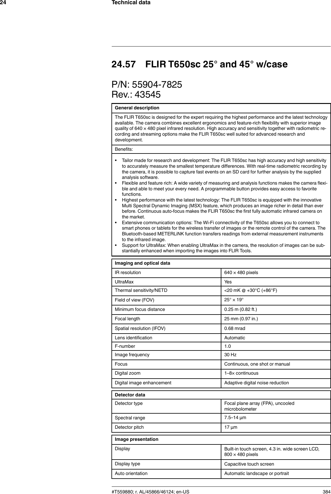 Technical data2424.57 FLIR T650sc 25° and 45° w/caseP/N: 55904-7825Rev.: 43545General descriptionThe FLIR T650sc is designed for the expert requiring the highest performance and the latest technologyavailable. The camera combines excellent ergonomics and feature-rich flexibility with superior imagequality of 640 × 480 pixel infrared resolution. High accuracy and sensitivity together with radiometric re-cording and streaming options make the FLIR T650sc well suited for advanced research anddevelopment.Benefits:• Tailor made for research and development: The FLIR T650sc has high accuracy and high sensitivityto accurately measure the smallest temperature differences. With real-time radiometric recording bythe camera, it is possible to capture fast events on an SD card for further analysis by the suppliedanalysis software.• Flexible and feature rich: A wide variety of measuring and analysis functions makes the camera flexi-ble and able to meet your every need. A programmable button provides easy access to favoritefunctions.• Highest performance with the latest technology: The FLIR T650sc is equipped with the innovativeMulti Spectral Dynamic Imaging (MSX) feature, which produces an image richer in detail than everbefore. Continuous auto-focus makes the FLIR T650sc the first fully automatic infrared camera onthe market.• Extensive communication options: The Wi-Fi connectivity of the T650sc allows you to connect tosmart phones or tablets for the wireless transfer of images or the remote control of the camera. TheBluetooth-based METERLiNK function transfers readings from external measurement instrumentsto the infrared image.• Support for UltraMax: When enabling UltraMax in the camera, the resolution of images can be sub-stantially enhanced when importing the images into FLIR Tools.Imaging and optical dataIR resolution 640 × 480 pixelsUltraMax YesThermal sensitivity/NETD &lt;20 mK @ +30°C (+86°F)Field of view (FOV) 25° × 19°Minimum focus distance 0.25 m (0.82 ft.)Focal length 25 mm (0.97 in.)Spatial resolution (IFOV) 0.68 mradLens identification AutomaticF-number 1.0Image frequency 30 HzFocus Continuous, one shot or manualDigital zoom 1–8× continuousDigital image enhancement Adaptive digital noise reductionDetector dataDetector type Focal plane array (FPA), uncooledmicrobolometerSpectral range 7.5–14 µmDetector pitch 17 µmImage presentationDisplay Built-in touch screen, 4.3 in. wide screen LCD,800 × 480 pixelsDisplay type Capacitive touch screenAuto orientation Automatic landscape or portrait#T559880; r. AL/45866/46124; en-US 384