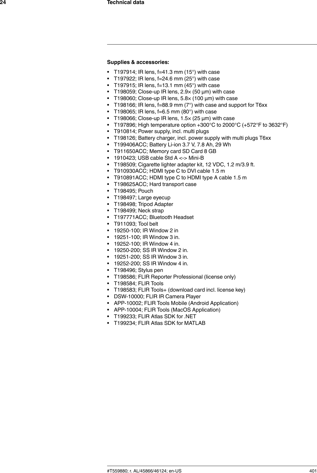 Technical data24Supplies &amp; accessories:• T197914; IR lens, f=41.3 mm (15°) with case• T197922; IR lens, f=24.6 mm (25°) with case• T197915; IR lens, f=13.1 mm (45°) with case• T198059; Close-up IR lens, 2.9× (50 µm) with case• T198060; Close-up IR lens, 5.8× (100 µm) with case• T198166; IR lens, f=88.9 mm (7°) with case and support for T6xx• T198065; IR lens, f=6.5 mm (80°) with case• T198066; Close-up IR lens, 1.5× (25 µm) with case• T197896; High temperature option +300°C to 2000°C (+572°F to 3632°F)• T910814; Power supply, incl. multi plugs• T198126; Battery charger, incl. power supply with multi plugs T6xx• T199406ACC; Battery Li-ion 3.7 V, 7.8 Ah, 29 Wh• T911650ACC; Memory card SD Card 8 GB• 1910423; USB cable Std A &lt;-&gt; Mini-B• T198509; Cigarette lighter adapter kit, 12 VDC, 1.2 m/3.9 ft.• T910930ACC; HDMI type C to DVI cable 1.5 m• T910891ACC; HDMI type C to HDMI type A cable 1.5 m• T198625ACC; Hard transport case• T198495; Pouch• T198497; Large eyecup• T198498; Tripod Adapter• T198499; Neck strap• T197771ACC; Bluetooth Headset• T911093; Tool belt• 19250-100; IR Window 2 in• 19251-100; IR Window 3 in.• 19252-100; IR Window 4 in.• 19250-200; SS IR Window 2 in.• 19251-200; SS IR Window 3 in.• 19252-200; SS IR Window 4 in.• T198496; Stylus pen• T198586; FLIR Reporter Professional (license only)• T198584; FLIR Tools• T198583; FLIR Tools+ (download card incl. license key)• DSW-10000; FLIR IR Camera Player• APP-10002; FLIR Tools Mobile (Android Application)• APP-10004; FLIR Tools (MacOS Application)• T199233; FLIR Atlas SDK for .NET• T199234; FLIR Atlas SDK for MATLAB#T559880; r. AL/45866/46124; en-US 401