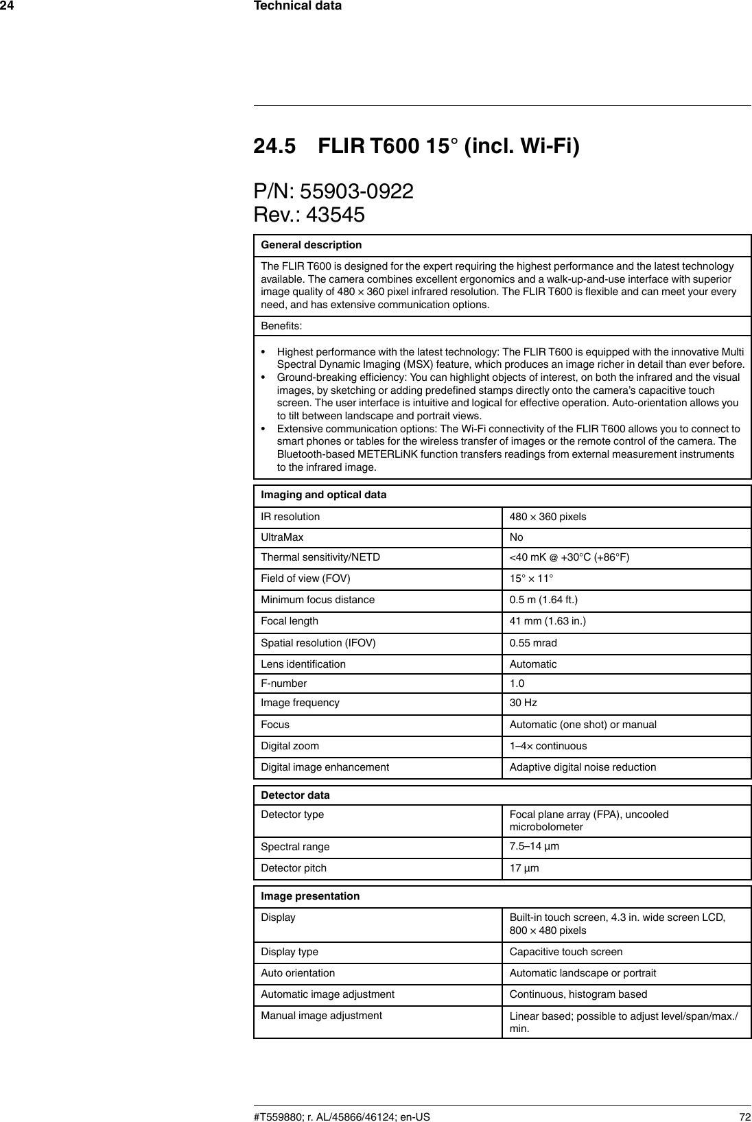 Technical data2424.5 FLIR T600 15° (incl. Wi-Fi)P/N: 55903-0922Rev.: 43545General descriptionThe FLIR T600 is designed for the expert requiring the highest performance and the latest technologyavailable. The camera combines excellent ergonomics and a walk-up-and-use interface with superiorimage quality of 480 × 360 pixel infrared resolution. The FLIR T600 is flexible and can meet your everyneed, and has extensive communication options.Benefits:• Highest performance with the latest technology: The FLIR T600 is equipped with the innovative MultiSpectral Dynamic Imaging (MSX) feature, which produces an image richer in detail than ever before.• Ground-breaking efficiency: You can highlight objects of interest, on both the infrared and the visualimages, by sketching or adding predefined stamps directly onto the camera’s capacitive touchscreen. The user interface is intuitive and logical for effective operation. Auto-orientation allows youto tilt between landscape and portrait views.• Extensive communication options: The Wi-Fi connectivity of the FLIR T600 allows you to connect tosmart phones or tables for the wireless transfer of images or the remote control of the camera. TheBluetooth-based METERLiNK function transfers readings from external measurement instrumentsto the infrared image.Imaging and optical dataIR resolution 480 × 360 pixelsUltraMax NoThermal sensitivity/NETD &lt;40 mK @ +30°C (+86°F)Field of view (FOV) 15° × 11°Minimum focus distance 0.5 m (1.64 ft.)Focal length 41 mm (1.63 in.)Spatial resolution (IFOV) 0.55 mradLens identification AutomaticF-number 1.0Image frequency 30 HzFocus Automatic (one shot) or manualDigital zoom 1–4× continuousDigital image enhancement Adaptive digital noise reductionDetector dataDetector type Focal plane array (FPA), uncooledmicrobolometerSpectral range 7.5–14 µmDetector pitch 17 µmImage presentationDisplay Built-in touch screen, 4.3 in. wide screen LCD,800 × 480 pixelsDisplay type Capacitive touch screenAuto orientation Automatic landscape or portraitAutomatic image adjustment Continuous, histogram basedManual image adjustment Linear based; possible to adjust level/span/max./min.#T559880; r. AL/45866/46124; en-US 72