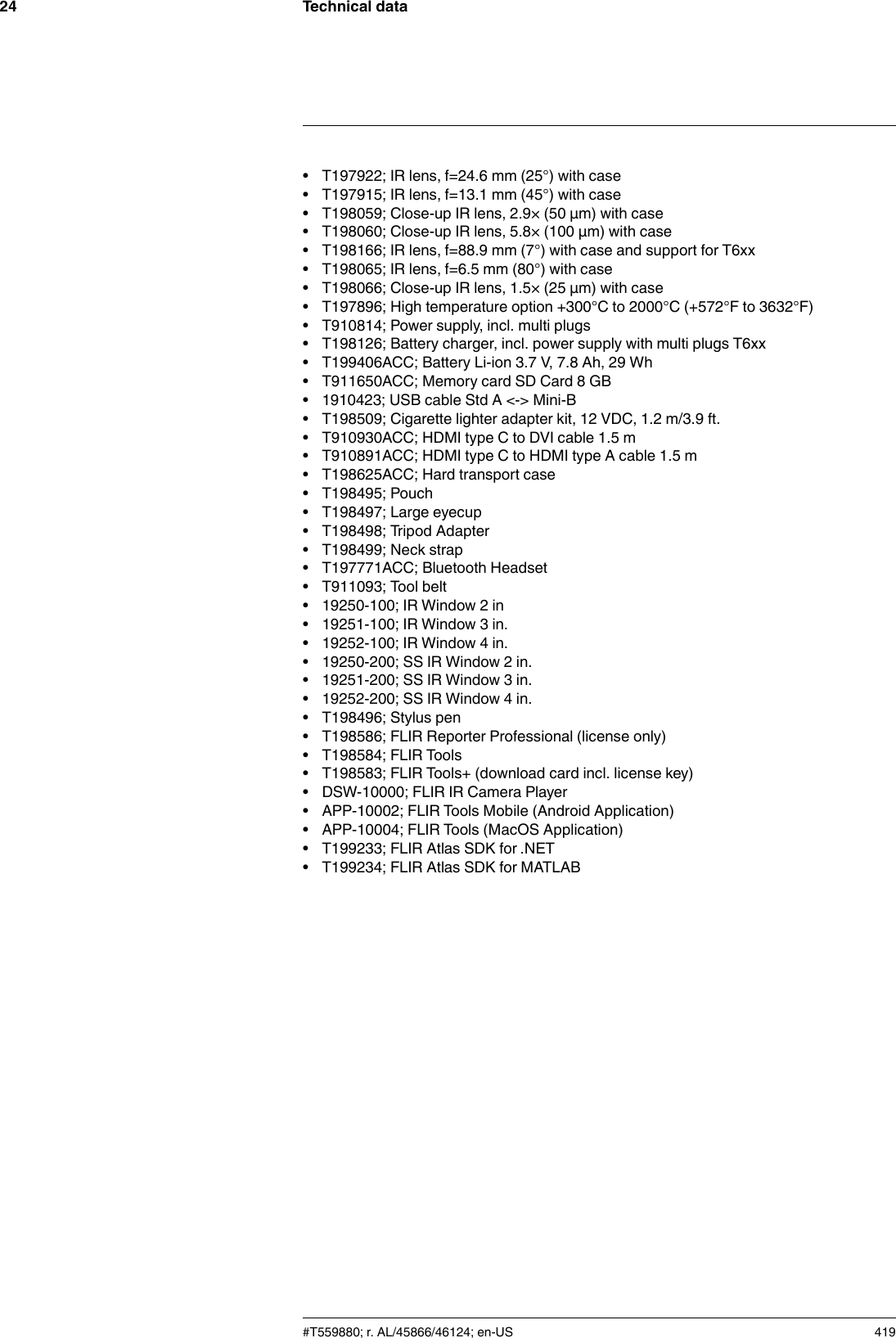 Technical data24• T197922; IR lens, f=24.6 mm (25°) with case• T197915; IR lens, f=13.1 mm (45°) with case• T198059; Close-up IR lens, 2.9× (50 µm) with case• T198060; Close-up IR lens, 5.8× (100 µm) with case• T198166; IR lens, f=88.9 mm (7°) with case and support for T6xx• T198065; IR lens, f=6.5 mm (80°) with case• T198066; Close-up IR lens, 1.5× (25 µm) with case• T197896; High temperature option +300°C to 2000°C (+572°F to 3632°F)• T910814; Power supply, incl. multi plugs• T198126; Battery charger, incl. power supply with multi plugs T6xx• T199406ACC; Battery Li-ion 3.7 V, 7.8 Ah, 29 Wh• T911650ACC; Memory card SD Card 8 GB• 1910423; USB cable Std A &lt;-&gt; Mini-B• T198509; Cigarette lighter adapter kit, 12 VDC, 1.2 m/3.9 ft.• T910930ACC; HDMI type C to DVI cable 1.5 m• T910891ACC; HDMI type C to HDMI type A cable 1.5 m• T198625ACC; Hard transport case• T198495; Pouch• T198497; Large eyecup• T198498; Tripod Adapter• T198499; Neck strap• T197771ACC; Bluetooth Headset• T911093; Tool belt• 19250-100; IR Window 2 in• 19251-100; IR Window 3 in.• 19252-100; IR Window 4 in.• 19250-200; SS IR Window 2 in.• 19251-200; SS IR Window 3 in.• 19252-200; SS IR Window 4 in.• T198496; Stylus pen• T198586; FLIR Reporter Professional (license only)• T198584; FLIR Tools• T198583; FLIR Tools+ (download card incl. license key)• DSW-10000; FLIR IR Camera Player• APP-10002; FLIR Tools Mobile (Android Application)• APP-10004; FLIR Tools (MacOS Application)• T199233; FLIR Atlas SDK for .NET• T199234; FLIR Atlas SDK for MATLAB#T559880; r. AL/45866/46124; en-US 419