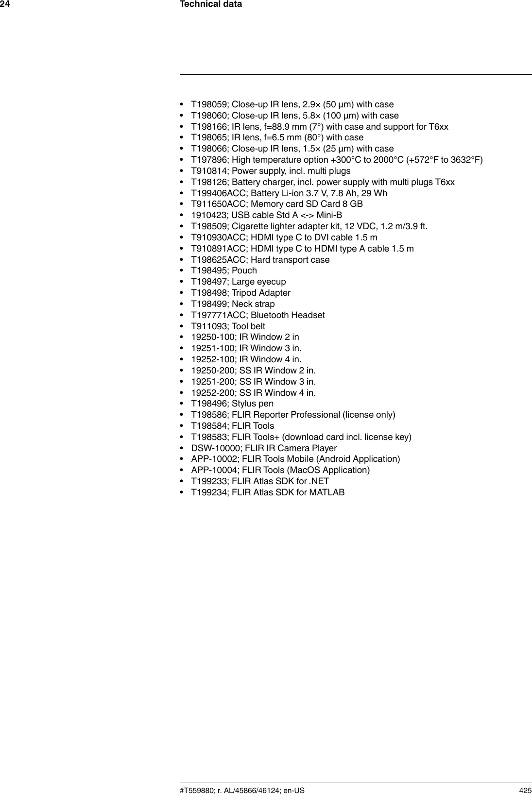 Technical data24• T198059; Close-up IR lens, 2.9× (50 µm) with case• T198060; Close-up IR lens, 5.8× (100 µm) with case• T198166; IR lens, f=88.9 mm (7°) with case and support for T6xx• T198065; IR lens, f=6.5 mm (80°) with case• T198066; Close-up IR lens, 1.5× (25 µm) with case• T197896; High temperature option +300°C to 2000°C (+572°F to 3632°F)• T910814; Power supply, incl. multi plugs• T198126; Battery charger, incl. power supply with multi plugs T6xx• T199406ACC; Battery Li-ion 3.7 V, 7.8 Ah, 29 Wh• T911650ACC; Memory card SD Card 8 GB• 1910423; USB cable Std A &lt;-&gt; Mini-B• T198509; Cigarette lighter adapter kit, 12 VDC, 1.2 m/3.9 ft.• T910930ACC; HDMI type C to DVI cable 1.5 m• T910891ACC; HDMI type C to HDMI type A cable 1.5 m• T198625ACC; Hard transport case• T198495; Pouch• T198497; Large eyecup• T198498; Tripod Adapter• T198499; Neck strap• T197771ACC; Bluetooth Headset• T911093; Tool belt• 19250-100; IR Window 2 in• 19251-100; IR Window 3 in.• 19252-100; IR Window 4 in.• 19250-200; SS IR Window 2 in.• 19251-200; SS IR Window 3 in.• 19252-200; SS IR Window 4 in.• T198496; Stylus pen• T198586; FLIR Reporter Professional (license only)• T198584; FLIR Tools• T198583; FLIR Tools+ (download card incl. license key)• DSW-10000; FLIR IR Camera Player• APP-10002; FLIR Tools Mobile (Android Application)• APP-10004; FLIR Tools (MacOS Application)• T199233; FLIR Atlas SDK for .NET• T199234; FLIR Atlas SDK for MATLAB#T559880; r. AL/45866/46124; en-US 425
