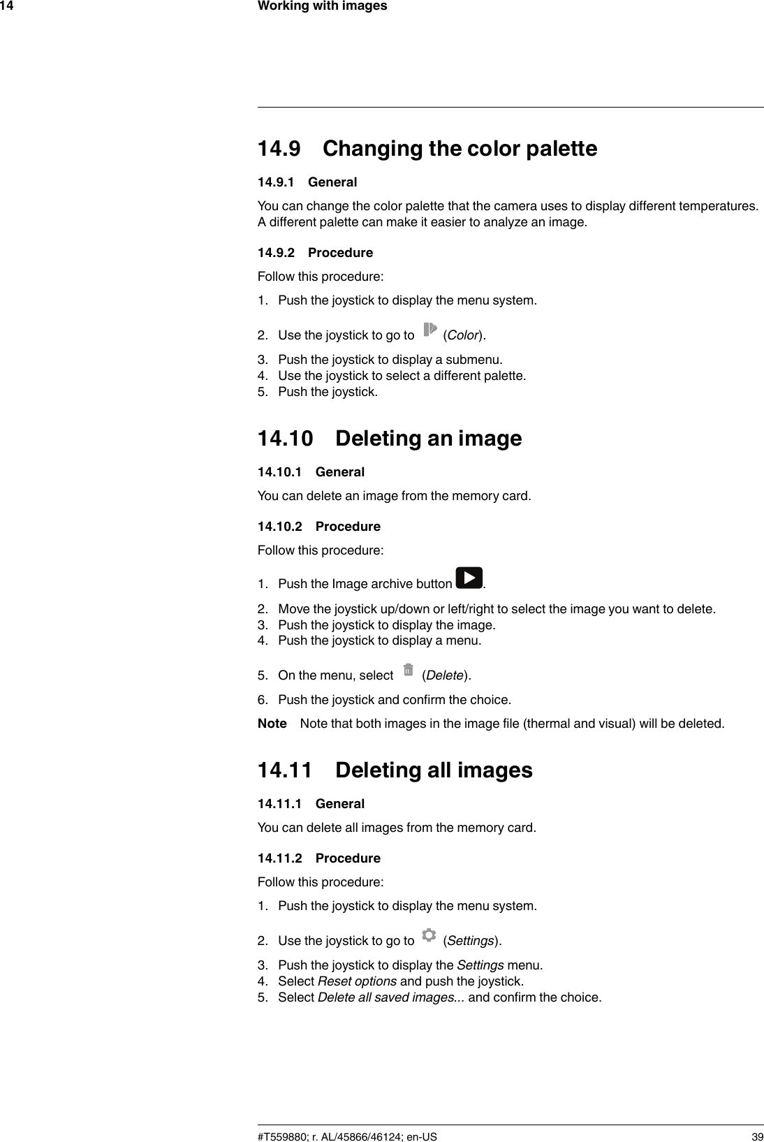 Working with images1414.9 Changing the color palette14.9.1 GeneralYou can change the color palette that the camera uses to display different temperatures.A different palette can make it easier to analyze an image.14.9.2 ProcedureFollow this procedure:1. Push the joystick to display the menu system.2. Use the joystick to go to (Color).3. Push the joystick to display a submenu.4. Use the joystick to select a different palette.5. Push the joystick.14.10 Deleting an image14.10.1 GeneralYou can delete an image from the memory card.14.10.2 ProcedureFollow this procedure:1. Push the Image archive button .2. Move the joystick up/down or left/right to select the image you want to delete.3. Push the joystick to display the image.4. Push the joystick to display a menu.5. On the menu, select (Delete).6. Push the joystick and confirm the choice.Note Note that both images in the image file (thermal and visual) will be deleted.14.11 Deleting all images14.11.1 GeneralYou can delete all images from the memory card.14.11.2 ProcedureFollow this procedure:1. Push the joystick to display the menu system.2. Use the joystick to go to (Settings).3. Push the joystick to display the Settings menu.4. Select Reset options and push the joystick.5. Select Delete all saved images... and confirm the choice.#T559880; r. AL/45866/46124; en-US 39