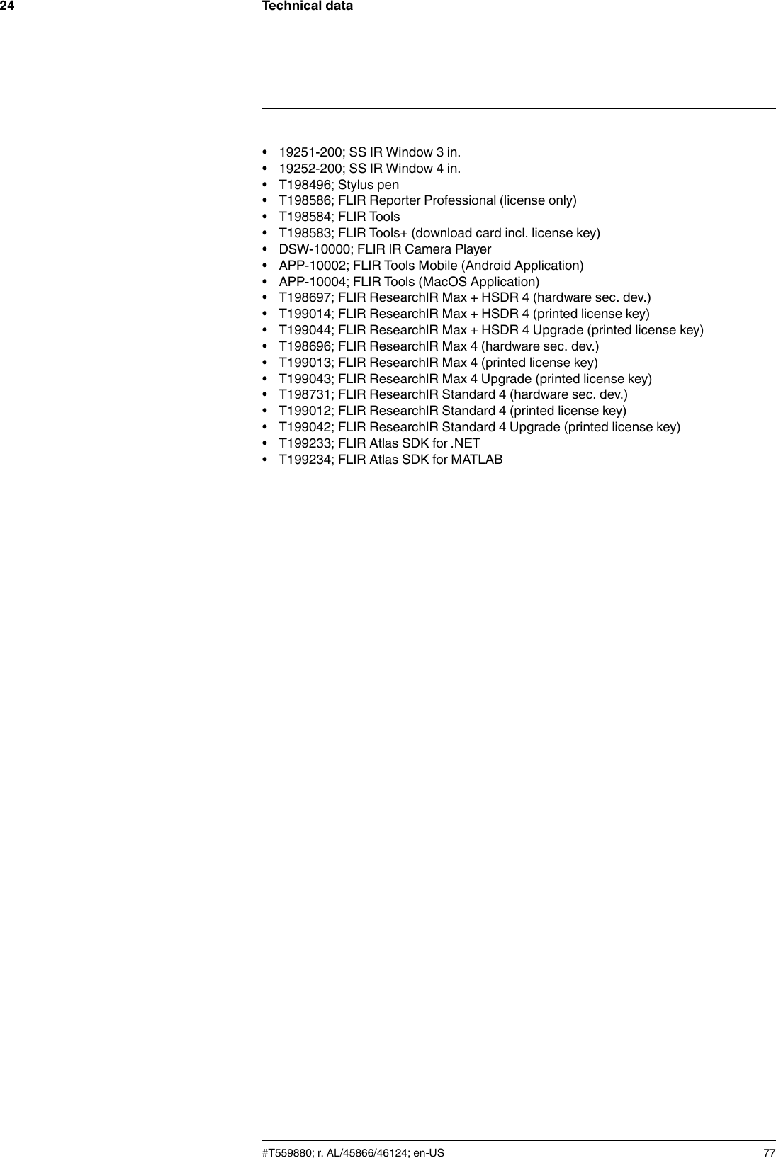 Technical data24• 19251-200; SS IR Window 3 in.• 19252-200; SS IR Window 4 in.• T198496; Stylus pen• T198586; FLIR Reporter Professional (license only)• T198584; FLIR Tools• T198583; FLIR Tools+ (download card incl. license key)• DSW-10000; FLIR IR Camera Player• APP-10002; FLIR Tools Mobile (Android Application)• APP-10004; FLIR Tools (MacOS Application)• T198697; FLIR ResearchIR Max + HSDR 4 (hardware sec. dev.)• T199014; FLIR ResearchIR Max + HSDR 4 (printed license key)• T199044; FLIR ResearchIR Max + HSDR 4 Upgrade (printed license key)• T198696; FLIR ResearchIR Max 4 (hardware sec. dev.)• T199013; FLIR ResearchIR Max 4 (printed license key)• T199043; FLIR ResearchIR Max 4 Upgrade (printed license key)• T198731; FLIR ResearchIR Standard 4 (hardware sec. dev.)• T199012; FLIR ResearchIR Standard 4 (printed license key)• T199042; FLIR ResearchIR Standard 4 Upgrade (printed license key)• T199233; FLIR Atlas SDK for .NET• T199234; FLIR Atlas SDK for MATLAB#T559880; r. AL/45866/46124; en-US 77