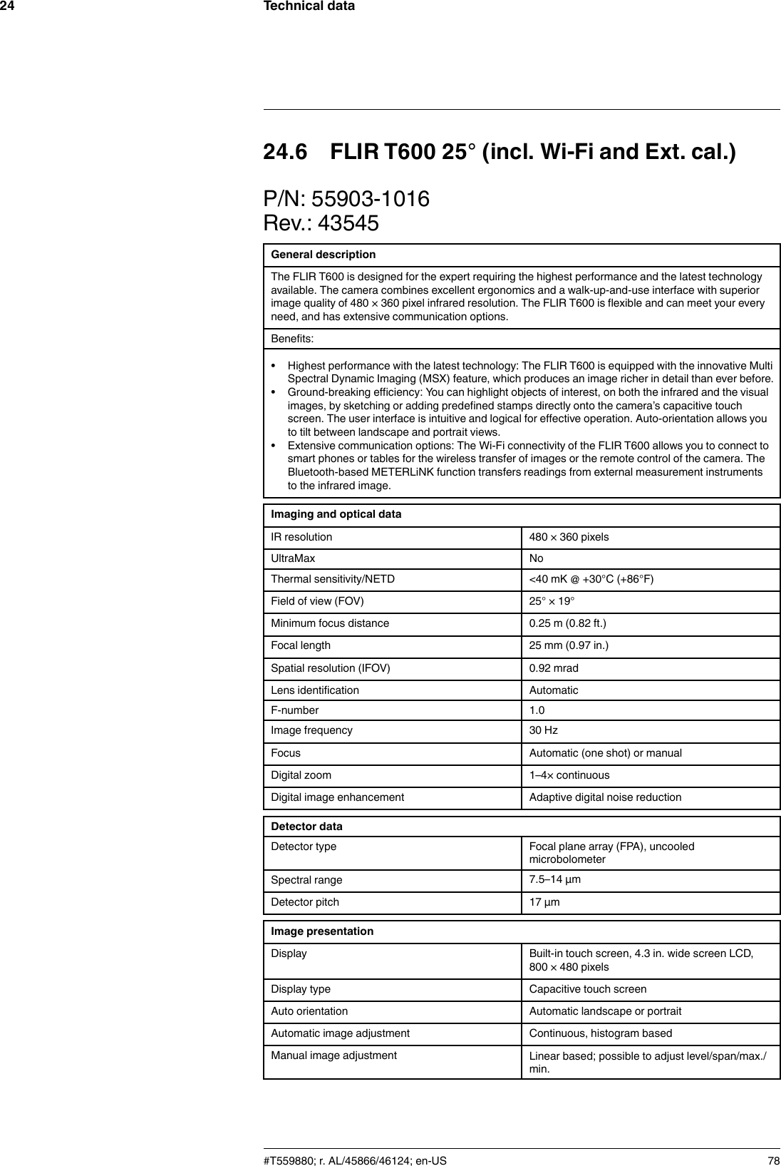 Technical data2424.6 FLIR T600 25° (incl. Wi-Fi and Ext. cal.)P/N: 55903-1016Rev.: 43545General descriptionThe FLIR T600 is designed for the expert requiring the highest performance and the latest technologyavailable. The camera combines excellent ergonomics and a walk-up-and-use interface with superiorimage quality of 480 × 360 pixel infrared resolution. The FLIR T600 is flexible and can meet your everyneed, and has extensive communication options.Benefits:• Highest performance with the latest technology: The FLIR T600 is equipped with the innovative MultiSpectral Dynamic Imaging (MSX) feature, which produces an image richer in detail than ever before.• Ground-breaking efficiency: You can highlight objects of interest, on both the infrared and the visualimages, by sketching or adding predefined stamps directly onto the camera’s capacitive touchscreen. The user interface is intuitive and logical for effective operation. Auto-orientation allows youto tilt between landscape and portrait views.• Extensive communication options: The Wi-Fi connectivity of the FLIR T600 allows you to connect tosmart phones or tables for the wireless transfer of images or the remote control of the camera. TheBluetooth-based METERLiNK function transfers readings from external measurement instrumentsto the infrared image.Imaging and optical dataIR resolution 480 × 360 pixelsUltraMax NoThermal sensitivity/NETD &lt;40 mK @ +30°C (+86°F)Field of view (FOV) 25° × 19°Minimum focus distance 0.25 m (0.82 ft.)Focal length 25 mm (0.97 in.)Spatial resolution (IFOV) 0.92 mradLens identification AutomaticF-number 1.0Image frequency 30 HzFocus Automatic (one shot) or manualDigital zoom 1–4× continuousDigital image enhancement Adaptive digital noise reductionDetector dataDetector type Focal plane array (FPA), uncooledmicrobolometerSpectral range 7.5–14 µmDetector pitch 17 µmImage presentationDisplay Built-in touch screen, 4.3 in. wide screen LCD,800 × 480 pixelsDisplay type Capacitive touch screenAuto orientation Automatic landscape or portraitAutomatic image adjustment Continuous, histogram basedManual image adjustment Linear based; possible to adjust level/span/max./min.#T559880; r. AL/45866/46124; en-US 78