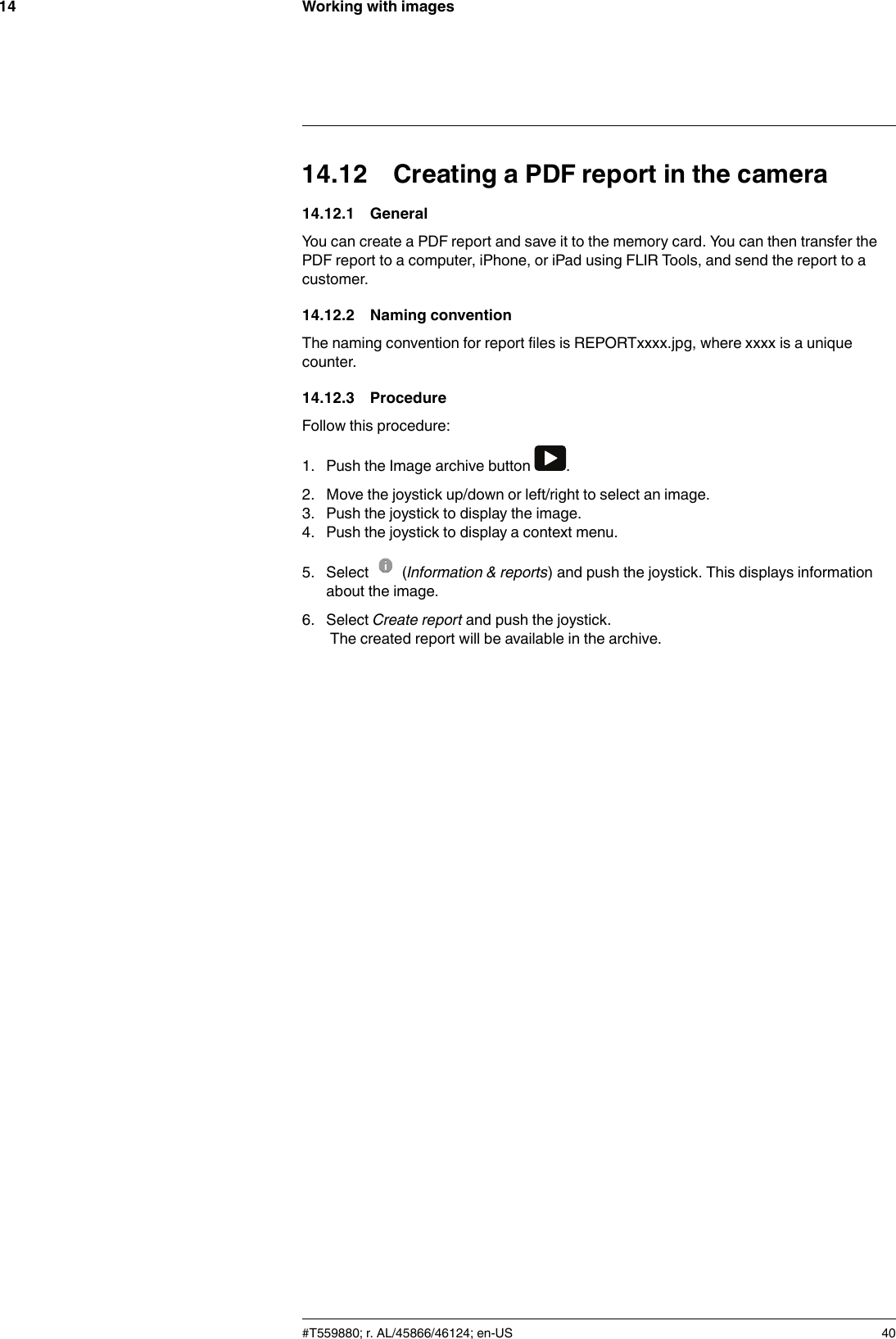 Working with images1414.12 Creating a PDF report in the camera14.12.1 GeneralYou can create a PDF report and save it to the memory card. You can then transfer thePDF report to a computer, iPhone, or iPad using FLIR Tools, and send the report to acustomer.14.12.2 Naming conventionThe naming convention for report files is REPORTxxxx.jpg, where xxxx is a uniquecounter.14.12.3 ProcedureFollow this procedure:1. Push the Image archive button .2. Move the joystick up/down or left/right to select an image.3. Push the joystick to display the image.4. Push the joystick to display a context menu.5. Select (Information &amp; reports) and push the joystick. This displays informationabout the image.6. Select Create report and push the joystick.The created report will be available in the archive.#T559880; r. AL/45866/46124; en-US 40