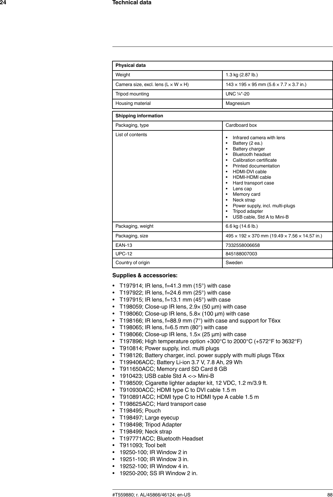Technical data24Physical dataWeight 1.3 kg (2.87 lb.)Camera size, excl. lens (L × W × H) 143 × 195 × 95 mm (5.6 × 7.7 × 3.7 in.)Tripod mounting UNC ¼&quot;-20Housing material MagnesiumShipping informationPackaging, type Cardboard boxList of contents • Infrared camera with lens• Battery (2 ea.)• Battery charger• Bluetooth headset• Calibration certificate• Printed documentation• HDMI-DVI cable• HDMI-HDMI cable• Hard transport case• Lens cap• Memory card• Neck strap• Power supply, incl. multi-plugs• Tripod adapter• USB cable, Std A to Mini-BPackaging, weight 6.6 kg (14.6 lb.)Packaging, size 495 × 192 × 370 mm (19.49 × 7.56 × 14.57 in.)EAN-13 7332558006658UPC-12 845188007003Country of origin SwedenSupplies &amp; accessories:• T197914; IR lens, f=41.3 mm (15°) with case• T197922; IR lens, f=24.6 mm (25°) with case• T197915; IR lens, f=13.1 mm (45°) with case• T198059; Close-up IR lens, 2.9× (50 µm) with case• T198060; Close-up IR lens, 5.8× (100 µm) with case• T198166; IR lens, f=88.9 mm (7°) with case and support for T6xx• T198065; IR lens, f=6.5 mm (80°) with case• T198066; Close-up IR lens, 1.5× (25 µm) with case• T197896; High temperature option +300°C to 2000°C (+572°F to 3632°F)• T910814; Power supply, incl. multi plugs• T198126; Battery charger, incl. power supply with multi plugs T6xx• T199406ACC; Battery Li-ion 3.7 V, 7.8 Ah, 29 Wh• T911650ACC; Memory card SD Card 8 GB• 1910423; USB cable Std A &lt;-&gt; Mini-B• T198509; Cigarette lighter adapter kit, 12 VDC, 1.2 m/3.9 ft.• T910930ACC; HDMI type C to DVI cable 1.5 m• T910891ACC; HDMI type C to HDMI type A cable 1.5 m• T198625ACC; Hard transport case• T198495; Pouch• T198497; Large eyecup• T198498; Tripod Adapter• T198499; Neck strap• T197771ACC; Bluetooth Headset• T911093; Tool belt• 19250-100; IR Window 2 in• 19251-100; IR Window 3 in.• 19252-100; IR Window 4 in.• 19250-200; SS IR Window 2 in.#T559880; r. AL/45866/46124; en-US 88