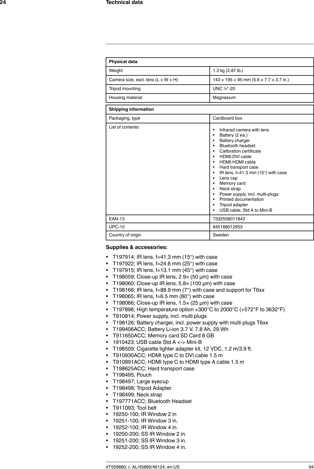 Technical data24Physical dataWeight 1.3 kg (2.87 lb.)Camera size, excl. lens (L × W × H) 143 × 195 × 95 mm (5.6 × 7.7 × 3.7 in.)Tripod mounting UNC ¼&quot;-20Housing material MagnesiumShipping informationPackaging, type Cardboard boxList of contents • Infrared camera with lens• Battery (2 ea.)• Battery charger• Bluetooth headset• Calibration certificate• HDMI-DVI cable• HDMI-HDMI cable• Hard transport case• IR lens, f=41.3 mm (15°) with case• Lens cap• Memory card• Neck strap• Power supply, incl. multi-plugs• Printed documentation• Tripod adapter• USB cable, Std A to Mini-BEAN-13 7332558011843UPC-12 845188012953Country of origin SwedenSupplies &amp; accessories:• T197914; IR lens, f=41.3 mm (15°) with case• T197922; IR lens, f=24.6 mm (25°) with case• T197915; IR lens, f=13.1 mm (45°) with case• T198059; Close-up IR lens, 2.9× (50 µm) with case• T198060; Close-up IR lens, 5.8× (100 µm) with case• T198166; IR lens, f=88.9 mm (7°) with case and support for T6xx• T198065; IR lens, f=6.5 mm (80°) with case• T198066; Close-up IR lens, 1.5× (25 µm) with case• T197896; High temperature option +300°C to 2000°C (+572°F to 3632°F)• T910814; Power supply, incl. multi plugs• T198126; Battery charger, incl. power supply with multi plugs T6xx• T199406ACC; Battery Li-ion 3.7 V, 7.8 Ah, 29 Wh• T911650ACC; Memory card SD Card 8 GB• 1910423; USB cable Std A &lt;-&gt; Mini-B• T198509; Cigarette lighter adapter kit, 12 VDC, 1.2 m/3.9 ft.• T910930ACC; HDMI type C to DVI cable 1.5 m• T910891ACC; HDMI type C to HDMI type A cable 1.5 m• T198625ACC; Hard transport case• T198495; Pouch• T198497; Large eyecup• T198498; Tripod Adapter• T198499; Neck strap• T197771ACC; Bluetooth Headset• T911093; Tool belt• 19250-100; IR Window 2 in• 19251-100; IR Window 3 in.• 19252-100; IR Window 4 in.• 19250-200; SS IR Window 2 in.• 19251-200; SS IR Window 3 in.• 19252-200; SS IR Window 4 in.#T559880; r. AL/45866/46124; en-US 94