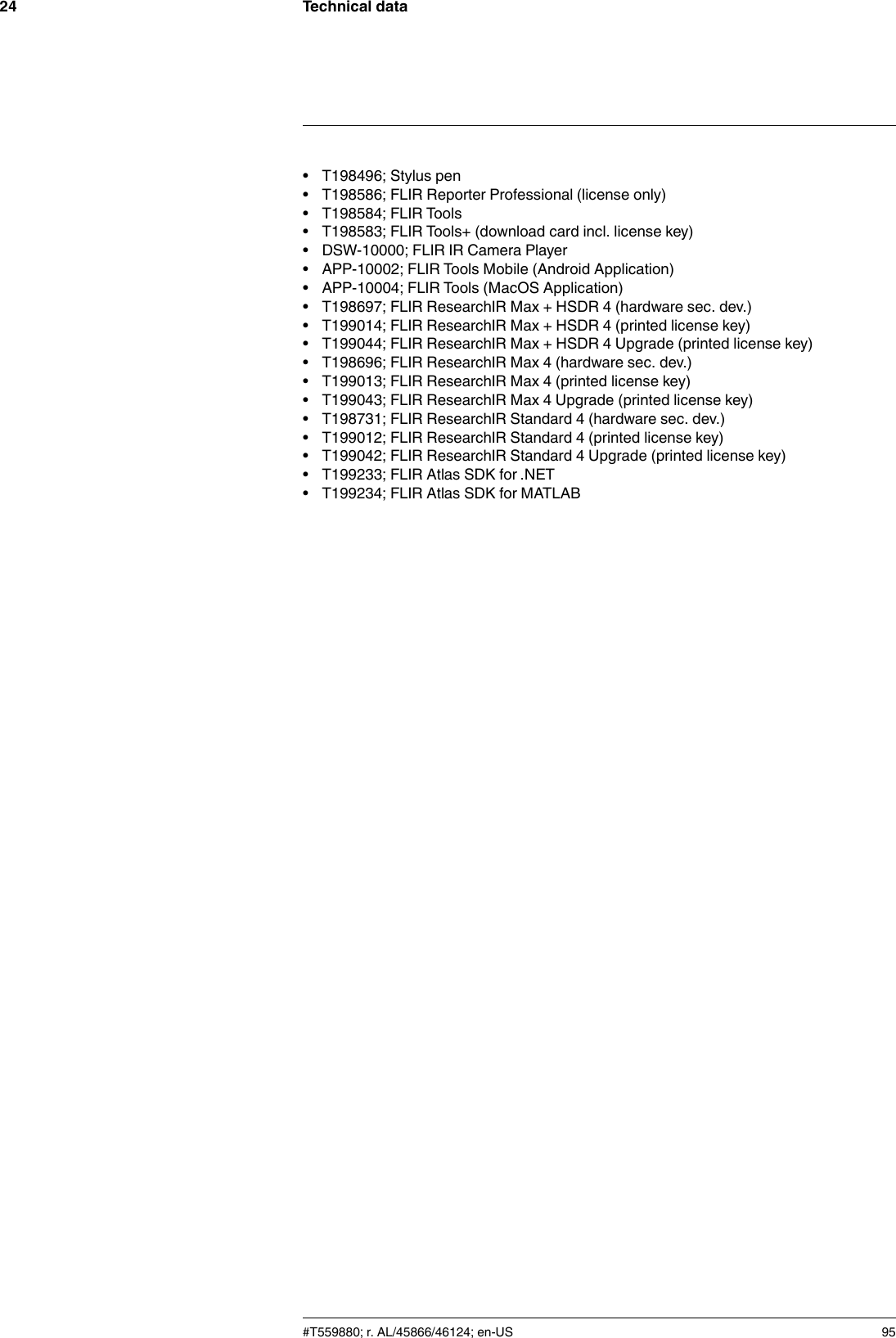 Technical data24• T198496; Stylus pen• T198586; FLIR Reporter Professional (license only)• T198584; FLIR Tools• T198583; FLIR Tools+ (download card incl. license key)• DSW-10000; FLIR IR Camera Player• APP-10002; FLIR Tools Mobile (Android Application)• APP-10004; FLIR Tools (MacOS Application)• T198697; FLIR ResearchIR Max + HSDR 4 (hardware sec. dev.)• T199014; FLIR ResearchIR Max + HSDR 4 (printed license key)• T199044; FLIR ResearchIR Max + HSDR 4 Upgrade (printed license key)• T198696; FLIR ResearchIR Max 4 (hardware sec. dev.)• T199013; FLIR ResearchIR Max 4 (printed license key)• T199043; FLIR ResearchIR Max 4 Upgrade (printed license key)• T198731; FLIR ResearchIR Standard 4 (hardware sec. dev.)• T199012; FLIR ResearchIR Standard 4 (printed license key)• T199042; FLIR ResearchIR Standard 4 Upgrade (printed license key)• T199233; FLIR Atlas SDK for .NET• T199234; FLIR Atlas SDK for MATLAB#T559880; r. AL/45866/46124; en-US 95