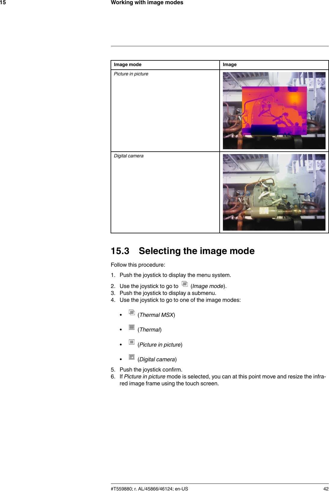 Working with image modes15Image mode ImagePicture in pictureDigital camera15.3 Selecting the image modeFollow this procedure:1. Push the joystick to display the menu system.2. Use the joystick to go to (Image mode).3. Push the joystick to display a submenu.4. Use the joystick to go to one of the image modes:•(Thermal MSX)•(Thermal)•(Picture in picture)•(Digital camera)5. Push the joystick confirm.6. If Picture in picture mode is selected, you can at this point move and resize the infra-red image frame using the touch screen.#T559880; r. AL/45866/46124; en-US 42