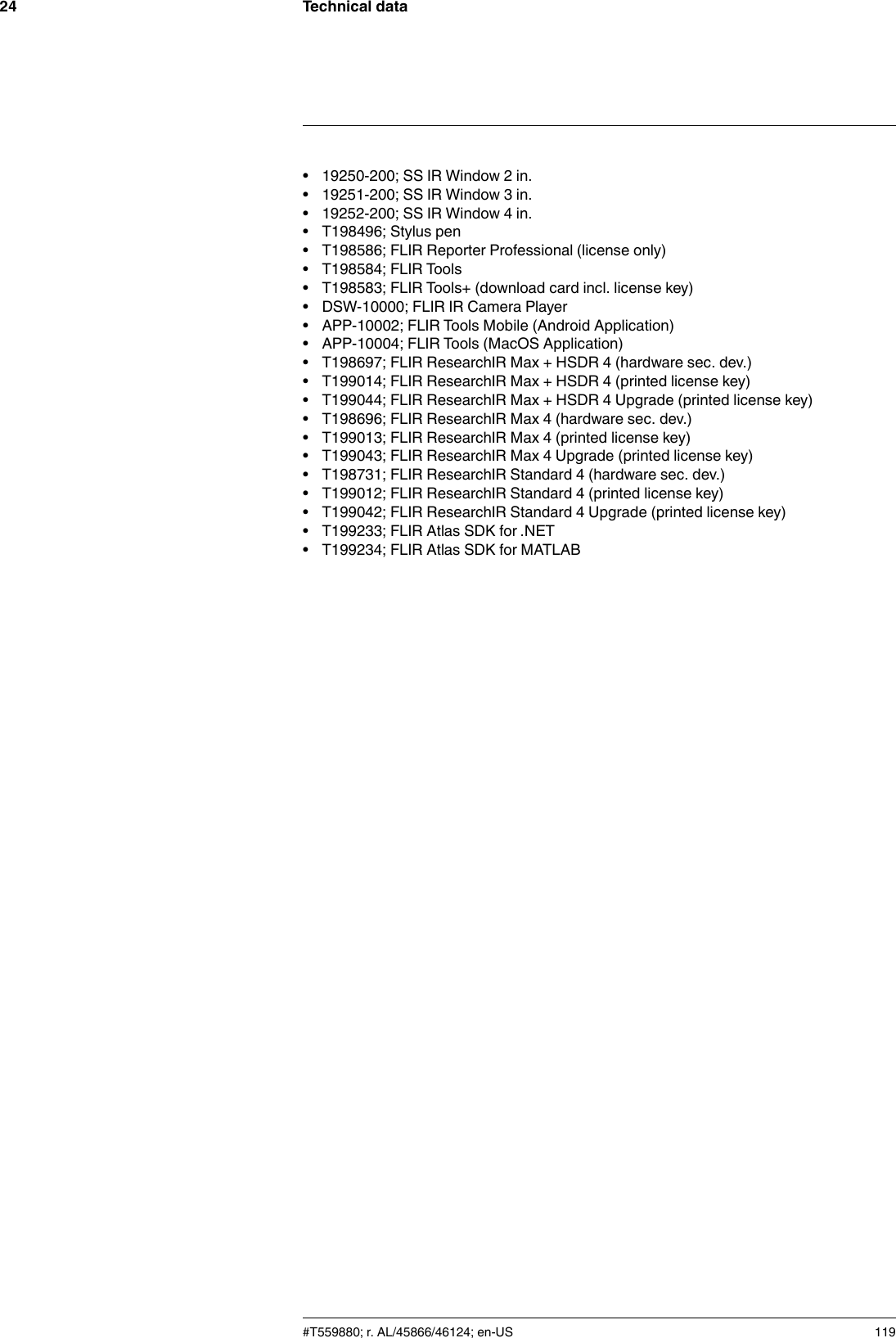 Technical data24• 19250-200; SS IR Window 2 in.• 19251-200; SS IR Window 3 in.• 19252-200; SS IR Window 4 in.• T198496; Stylus pen• T198586; FLIR Reporter Professional (license only)• T198584; FLIR Tools• T198583; FLIR Tools+ (download card incl. license key)• DSW-10000; FLIR IR Camera Player• APP-10002; FLIR Tools Mobile (Android Application)• APP-10004; FLIR Tools (MacOS Application)• T198697; FLIR ResearchIR Max + HSDR 4 (hardware sec. dev.)• T199014; FLIR ResearchIR Max + HSDR 4 (printed license key)• T199044; FLIR ResearchIR Max + HSDR 4 Upgrade (printed license key)• T198696; FLIR ResearchIR Max 4 (hardware sec. dev.)• T199013; FLIR ResearchIR Max 4 (printed license key)• T199043; FLIR ResearchIR Max 4 Upgrade (printed license key)• T198731; FLIR ResearchIR Standard 4 (hardware sec. dev.)• T199012; FLIR ResearchIR Standard 4 (printed license key)• T199042; FLIR ResearchIR Standard 4 Upgrade (printed license key)• T199233; FLIR Atlas SDK for .NET• T199234; FLIR Atlas SDK for MATLAB#T559880; r. AL/45866/46124; en-US 119