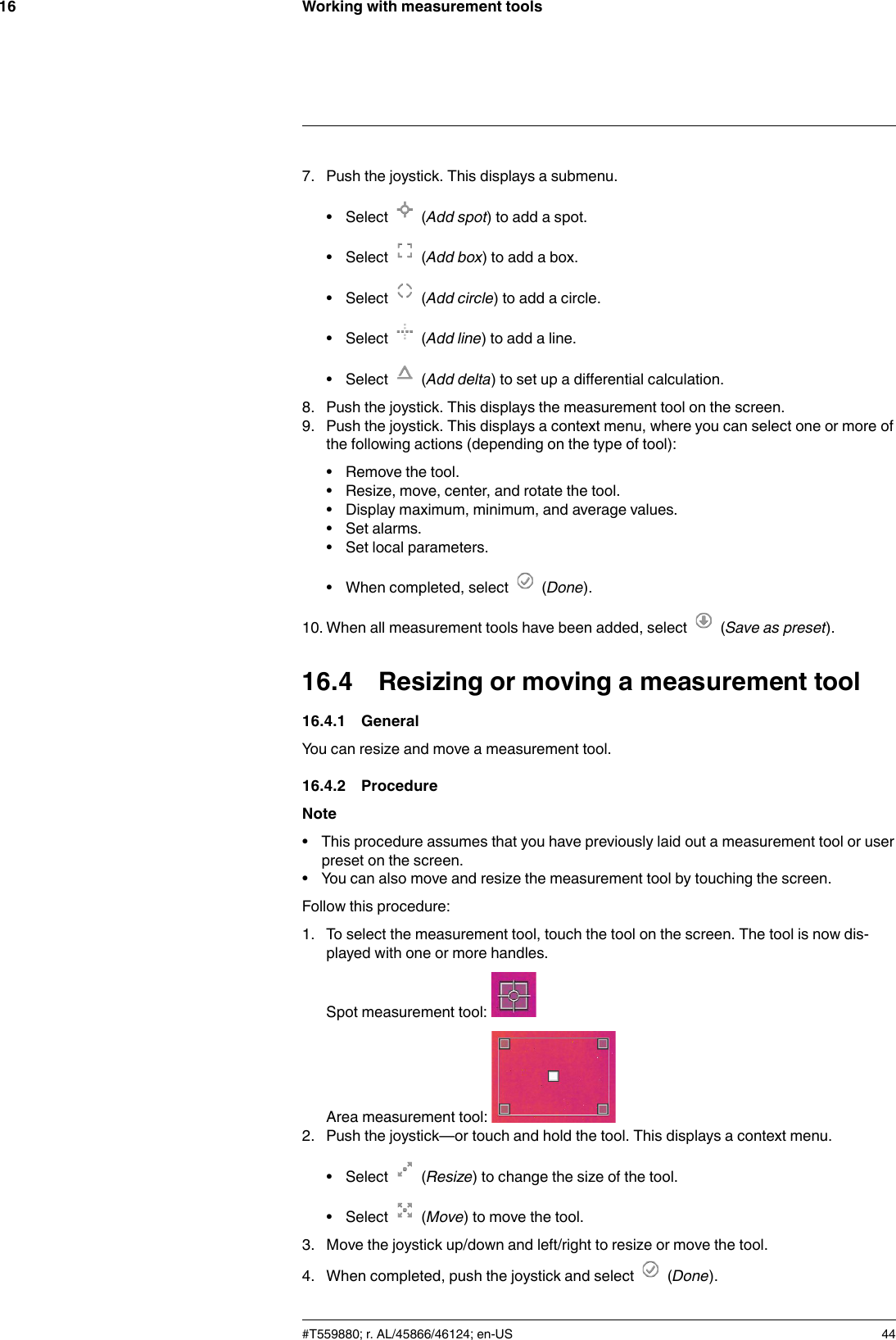 Working with measurement tools167. Push the joystick. This displays a submenu.• Select (Add spot) to add a spot.• Select (Add box) to add a box.• Select (Add circle) to add a circle.• Select (Add line) to add a line.• Select (Add delta) to set up a differential calculation.8. Push the joystick. This displays the measurement tool on the screen.9. Push the joystick. This displays a context menu, where you can select one or more ofthe following actions (depending on the type of tool):• Remove the tool.• Resize, move, center, and rotate the tool.• Display maximum, minimum, and average values.• Set alarms.• Set local parameters.• When completed, select (Done).10. When all measurement tools have been added, select (Save as preset).16.4 Resizing or moving a measurement tool16.4.1 GeneralYou can resize and move a measurement tool.16.4.2 ProcedureNote• This procedure assumes that you have previously laid out a measurement tool or userpreset on the screen.• You can also move and resize the measurement tool by touching the screen.Follow this procedure:1. To select the measurement tool, touch the tool on the screen. The tool is now dis-played with one or more handles.Spot measurement tool:Area measurement tool:2. Push the joystick—or touch and hold the tool. This displays a context menu.• Select (Resize) to change the size of the tool.• Select (Move) to move the tool.3. Move the joystick up/down and left/right to resize or move the tool.4. When completed, push the joystick and select (Done).#T559880; r. AL/45866/46124; en-US 44