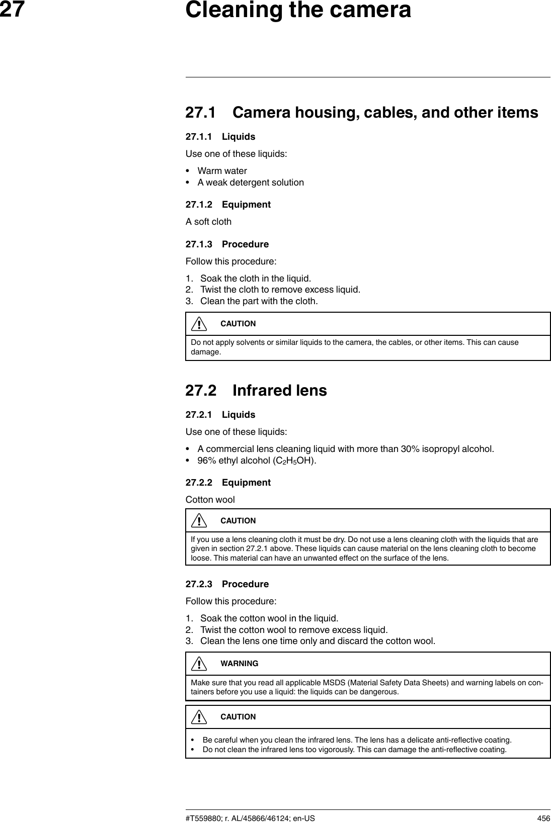 Cleaning the camera2727.1 Camera housing, cables, and other items27.1.1 LiquidsUse one of these liquids:• Warm water• A weak detergent solution27.1.2 EquipmentA soft cloth27.1.3 ProcedureFollow this procedure:1. Soak the cloth in the liquid.2. Twist the cloth to remove excess liquid.3. Clean the part with the cloth.CAUTIONDo not apply solvents or similar liquids to the camera, the cables, or other items. This can causedamage.27.2 Infrared lens27.2.1 LiquidsUse one of these liquids:• A commercial lens cleaning liquid with more than 30% isopropyl alcohol.• 96% ethyl alcohol (C2H5OH).27.2.2 EquipmentCotton woolCAUTIONIf you use a lens cleaning cloth it must be dry. Do not use a lens cleaning cloth with the liquids that aregiven in section 27.2.1 above. These liquids can cause material on the lens cleaning cloth to becomeloose. This material can have an unwanted effect on the surface of the lens.27.2.3 ProcedureFollow this procedure:1. Soak the cotton wool in the liquid.2. Twist the cotton wool to remove excess liquid.3. Clean the lens one time only and discard the cotton wool.WARNINGMake sure that you read all applicable MSDS (Material Safety Data Sheets) and warning labels on con-tainers before you use a liquid: the liquids can be dangerous.CAUTION• Be careful when you clean the infrared lens. The lens has a delicate anti-reflective coating.• Do not clean the infrared lens too vigorously. This can damage the anti-reflective coating.#T559880; r. AL/45866/46124; en-US 456