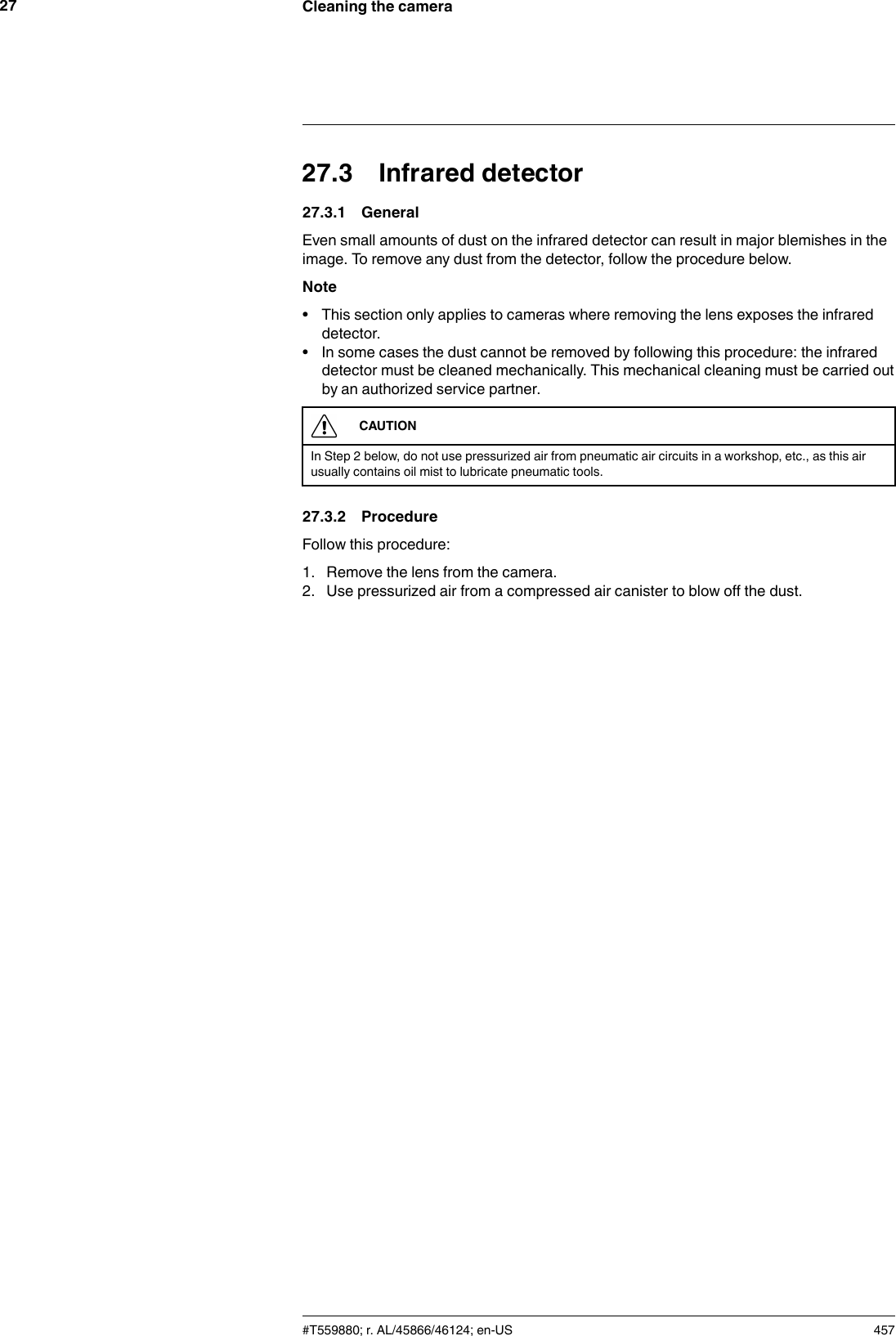Cleaning the camera2727.3 Infrared detector27.3.1 GeneralEven small amounts of dust on the infrared detector can result in major blemishes in theimage. To remove any dust from the detector, follow the procedure below.Note• This section only applies to cameras where removing the lens exposes the infrareddetector.• In some cases the dust cannot be removed by following this procedure: the infrareddetector must be cleaned mechanically. This mechanical cleaning must be carried outby an authorized service partner.CAUTIONIn Step 2 below, do not use pressurized air from pneumatic air circuits in a workshop, etc., as this airusually contains oil mist to lubricate pneumatic tools.27.3.2 ProcedureFollow this procedure:1. Remove the lens from the camera.2. Use pressurized air from a compressed air canister to blow off the dust.#T559880; r. AL/45866/46124; en-US 457
