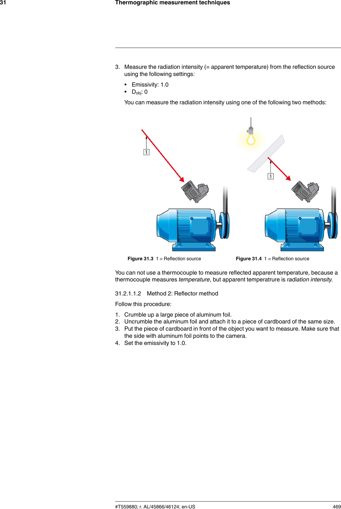 Thermographic measurement techniques313. Measure the radiation intensity (= apparent temperature) from the reflection sourceusing the following settings:• Emissivity: 1.0• Dobj: 0You can measure the radiation intensity using one of the following two methods:Figure 31.3 1 = Reflection source Figure 31.4 1 = Reflection sourceYou can not use a thermocouple to measure reflected apparent temperature, because athermocouple measures temperature, but apparent temperatrure is radiation intensity.31.2.1.1.2 Method 2: Reflector methodFollow this procedure:1. Crumble up a large piece of aluminum foil.2. Uncrumble the aluminum foil and attach it to a piece of cardboard of the same size.3. Put the piece of cardboard in front of the object you want to measure. Make sure thatthe side with aluminum foil points to the camera.4. Set the emissivity to 1.0.#T559880; r. AL/45866/46124; en-US 469