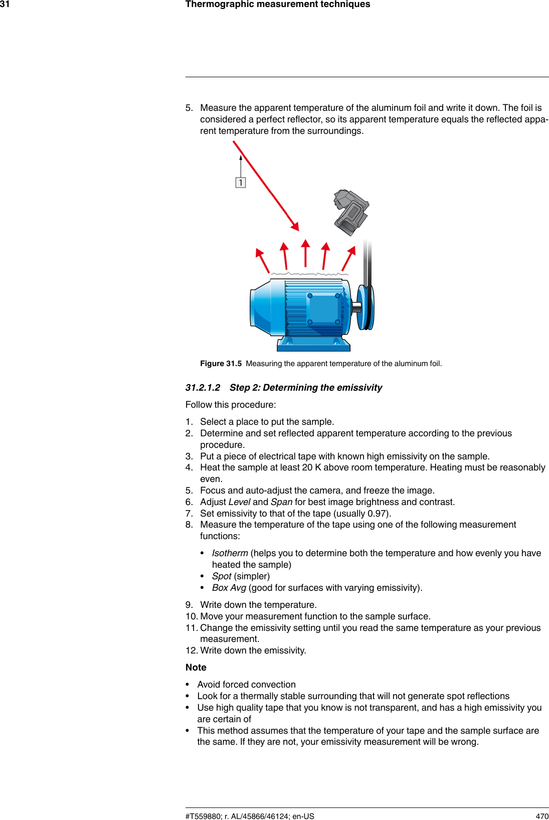 Thermographic measurement techniques315. Measure the apparent temperature of the aluminum foil and write it down. The foil isconsidered a perfect reflector, so its apparent temperature equals the reflected appa-rent temperature from the surroundings.Figure 31.5 Measuring the apparent temperature of the aluminum foil.31.2.1.2 Step 2: Determining the emissivityFollow this procedure:1. Select a place to put the sample.2. Determine and set reflected apparent temperature according to the previousprocedure.3. Put a piece of electrical tape with known high emissivity on the sample.4. Heat the sample at least 20 K above room temperature. Heating must be reasonablyeven.5. Focus and auto-adjust the camera, and freeze the image.6. Adjust Level and Span for best image brightness and contrast.7. Set emissivity to that of the tape (usually 0.97).8. Measure the temperature of the tape using one of the following measurementfunctions:•Isotherm (helps you to determine both the temperature and how evenly you haveheated the sample)•Spot (simpler)•Box Avg (good for surfaces with varying emissivity).9. Write down the temperature.10. Move your measurement function to the sample surface.11. Change the emissivity setting until you read the same temperature as your previousmeasurement.12. Write down the emissivity.Note• Avoid forced convection• Look for a thermally stable surrounding that will not generate spot reflections• Use high quality tape that you know is not transparent, and has a high emissivity youare certain of• This method assumes that the temperature of your tape and the sample surface arethe same. If they are not, your emissivity measurement will be wrong.#T559880; r. AL/45866/46124; en-US 470
