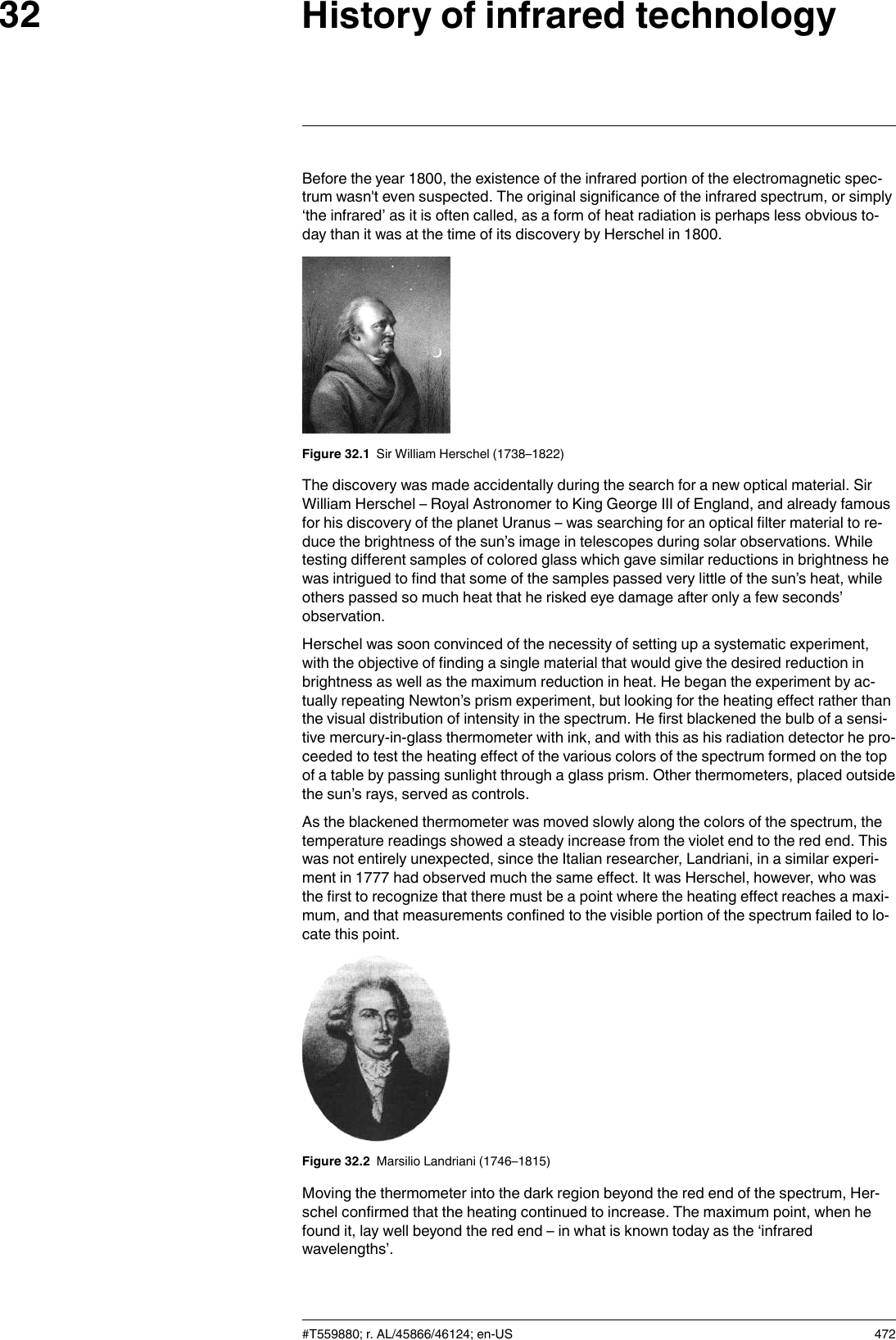 History of infrared technology32Before the year 1800, the existence of the infrared portion of the electromagnetic spec-trum wasn&apos;t even suspected. The original significance of the infrared spectrum, or simply‘the infrared’ as it is often called, as a form of heat radiation is perhaps less obvious to-day than it was at the time of its discovery by Herschel in 1800.Figure 32.1 Sir William Herschel (1738–1822)The discovery was made accidentally during the search for a new optical material. SirWilliam Herschel – Royal Astronomer to King George III of England, and already famousfor his discovery of the planet Uranus – was searching for an optical filter material to re-duce the brightness of the sun’s image in telescopes during solar observations. Whiletesting different samples of colored glass which gave similar reductions in brightness hewas intrigued to find that some of the samples passed very little of the sun’s heat, whileothers passed so much heat that he risked eye damage after only a few seconds’observation.Herschel was soon convinced of the necessity of setting up a systematic experiment,with the objective of finding a single material that would give the desired reduction inbrightness as well as the maximum reduction in heat. He began the experiment by ac-tually repeating Newton’s prism experiment, but looking for the heating effect rather thanthe visual distribution of intensity in the spectrum. He first blackened the bulb of a sensi-tive mercury-in-glass thermometer with ink, and with this as his radiation detector he pro-ceeded to test the heating effect of the various colors of the spectrum formed on the topof a table by passing sunlight through a glass prism. Other thermometers, placed outsidethe sun’s rays, served as controls.As the blackened thermometer was moved slowly along the colors of the spectrum, thetemperature readings showed a steady increase from the violet end to the red end. Thiswas not entirely unexpected, since the Italian researcher, Landriani, in a similar experi-ment in 1777 had observed much the same effect. It was Herschel, however, who wasthe first to recognize that there must be a point where the heating effect reaches a maxi-mum, and that measurements confined to the visible portion of the spectrum failed to lo-cate this point.Figure 32.2 Marsilio Landriani (1746–1815)Moving the thermometer into the dark region beyond the red end of the spectrum, Her-schel confirmed that the heating continued to increase. The maximum point, when hefound it, lay well beyond the red end – in what is known today as the ‘infraredwavelengths’.#T559880; r. AL/45866/46124; en-US 472