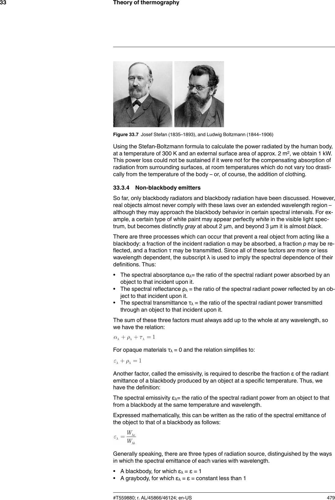 Theory of thermography33Figure 33.7 Josef Stefan (1835–1893), and Ludwig Boltzmann (1844–1906)Using the Stefan-Boltzmann formula to calculate the power radiated by the human body,at a temperature of 300 K and an external surface area of approx. 2 m2, we obtain 1 kW.This power loss could not be sustained if it were not for the compensating absorption ofradiation from surrounding surfaces, at room temperatures which do not vary too drasti-cally from the temperature of the body – or, of course, the addition of clothing.33.3.4 Non-blackbody emittersSo far, only blackbody radiators and blackbody radiation have been discussed. However,real objects almost never comply with these laws over an extended wavelength region –although they may approach the blackbody behavior in certain spectral intervals. For ex-ample, a certain type of white paint may appear perfectly white in the visible light spec-trum, but becomes distinctly gray at about 2 μm, and beyond 3 μm it is almost black.There are three processes which can occur that prevent a real object from acting like ablackbody: a fraction of the incident radiation α may be absorbed, a fraction ρ may be re-flected, and a fraction τ may be transmitted. Since all of these factors are more or lesswavelength dependent, the subscript λ is used to imply the spectral dependence of theirdefinitions. Thus:• The spectral absorptance αλ= the ratio of the spectral radiant power absorbed by anobject to that incident upon it.• The spectral reflectance ρλ= the ratio of the spectral radiant power reflected by an ob-ject to that incident upon it.• The spectral transmittance τλ= the ratio of the spectral radiant power transmittedthrough an object to that incident upon it.The sum of these three factors must always add up to the whole at any wavelength, sowe have the relation:For opaque materials τλ= 0 and the relation simplifies to:Another factor, called the emissivity, is required to describe the fraction ε of the radiantemittance of a blackbody produced by an object at a specific temperature. Thus, wehave the definition:The spectral emissivity ελ= the ratio of the spectral radiant power from an object to thatfrom a blackbody at the same temperature and wavelength.Expressed mathematically, this can be written as the ratio of the spectral emittance ofthe object to that of a blackbody as follows:Generally speaking, there are three types of radiation source, distinguished by the waysin which the spectral emittance of each varies with wavelength.• A blackbody, for which ελ= ε = 1• A graybody, for which ελ= ε = constant less than 1#T559880; r. AL/45866/46124; en-US 479