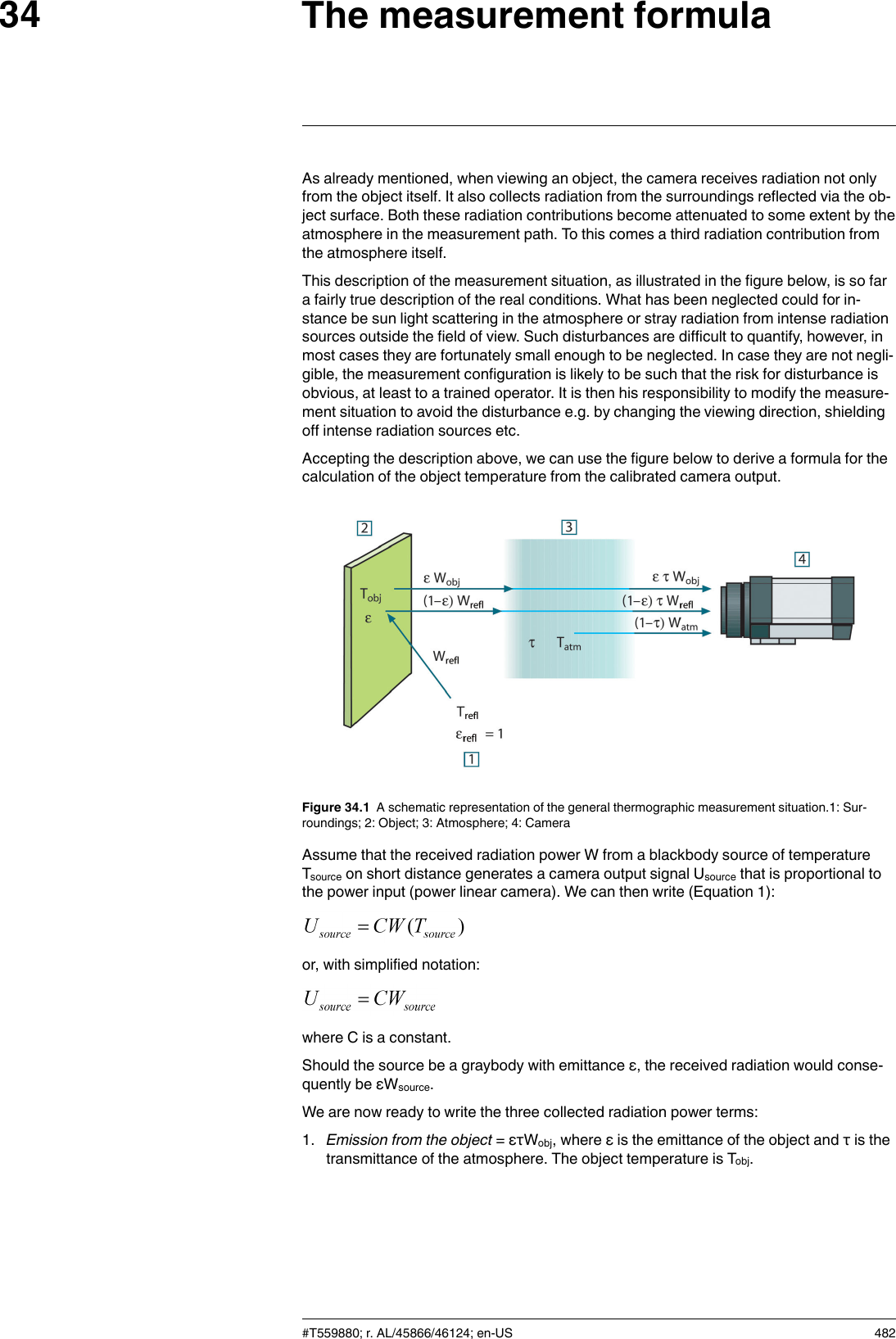 The measurement formula34As already mentioned, when viewing an object, the camera receives radiation not onlyfrom the object itself. It also collects radiation from the surroundings reflected via the ob-ject surface. Both these radiation contributions become attenuated to some extent by theatmosphere in the measurement path. To this comes a third radiation contribution fromthe atmosphere itself.This description of the measurement situation, as illustrated in the figure below, is so fara fairly true description of the real conditions. What has been neglected could for in-stance be sun light scattering in the atmosphere or stray radiation from intense radiationsources outside the field of view. Such disturbances are difficult to quantify, however, inmost cases they are fortunately small enough to be neglected. In case they are not negli-gible, the measurement configuration is likely to be such that the risk for disturbance isobvious, at least to a trained operator. It is then his responsibility to modify the measure-ment situation to avoid the disturbance e.g. by changing the viewing direction, shieldingoff intense radiation sources etc.Accepting the description above, we can use the figure below to derive a formula for thecalculation of the object temperature from the calibrated camera output.Figure 34.1 A schematic representation of the general thermographic measurement situation.1: Sur-roundings; 2: Object; 3: Atmosphere; 4: CameraAssume that the received radiation power W from a blackbody source of temperatureTsource on short distance generates a camera output signal Usource that is proportional tothe power input (power linear camera). We can then write (Equation 1):or, with simplified notation:where C is a constant.Should the source be a graybody with emittance ε, the received radiation would conse-quently be εWsource.We are now ready to write the three collected radiation power terms:1. Emission from the object = ετWobj, where ε is the emittance of the object and τ is thetransmittance of the atmosphere. The object temperature is Tobj.#T559880; r. AL/45866/46124; en-US 482