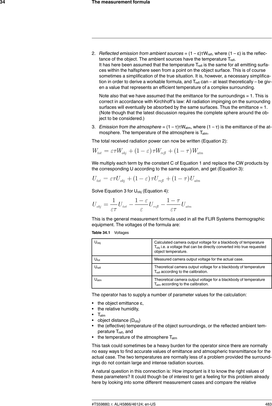 The measurement formula342. Reflected emission from ambient sources = (1 – ε)τWrefl, where (1 – ε) is the reflec-tance of the object. The ambient sources have the temperature Trefl.It has here been assumed that the temperature Trefl is the same for all emitting surfa-ces within the halfsphere seen from a point on the object surface. This is of coursesometimes a simplification of the true situation. It is, however, a necessary simplifica-tion in order to derive a workable formula, and Trefl can – at least theoretically – be giv-en a value that represents an efficient temperature of a complex surrounding.Note also that we have assumed that the emittance for the surroundings = 1. This iscorrect in accordance with Kirchhoff’s law: All radiation impinging on the surroundingsurfaces will eventually be absorbed by the same surfaces. Thus the emittance = 1.(Note though that the latest discussion requires the complete sphere around the ob-ject to be considered.)3. Emission from the atmosphere = (1 – τ)τWatm, where (1 – τ) is the emittance of the at-mosphere. The temperature of the atmosphere is Tatm.The total received radiation power can now be written (Equation 2):We multiply each term by the constant C of Equation 1 and replace the CW products bythe corresponding U according to the same equation, and get (Equation 3):Solve Equation 3 for Uobj (Equation 4):This is the general measurement formula used in all the FLIR Systems thermographicequipment. The voltages of the formula are:Table 34.1 VoltagesUobj Calculated camera output voltage for a blackbody of temperatureTobj i.e. a voltage that can be directly converted into true requestedobject temperature.Utot Measured camera output voltage for the actual case.Urefl Theoretical camera output voltage for a blackbody of temperatureTrefl according to the calibration.Uatm Theoretical camera output voltage for a blackbody of temperatureTatm according to the calibration.The operator has to supply a number of parameter values for the calculation:• the object emittance ε,• the relative humidity,• Tatm• object distance (Dobj)• the (effective) temperature of the object surroundings, or the reflected ambient tem-perature Trefl, and• the temperature of the atmosphere TatmThis task could sometimes be a heavy burden for the operator since there are normallyno easy ways to find accurate values of emittance and atmospheric transmittance for theactual case. The two temperatures are normally less of a problem provided the surround-ings do not contain large and intense radiation sources.A natural question in this connection is: How important is it to know the right values ofthese parameters? It could though be of interest to get a feeling for this problem alreadyhere by looking into some different measurement cases and compare the relative#T559880; r. AL/45866/46124; en-US 483