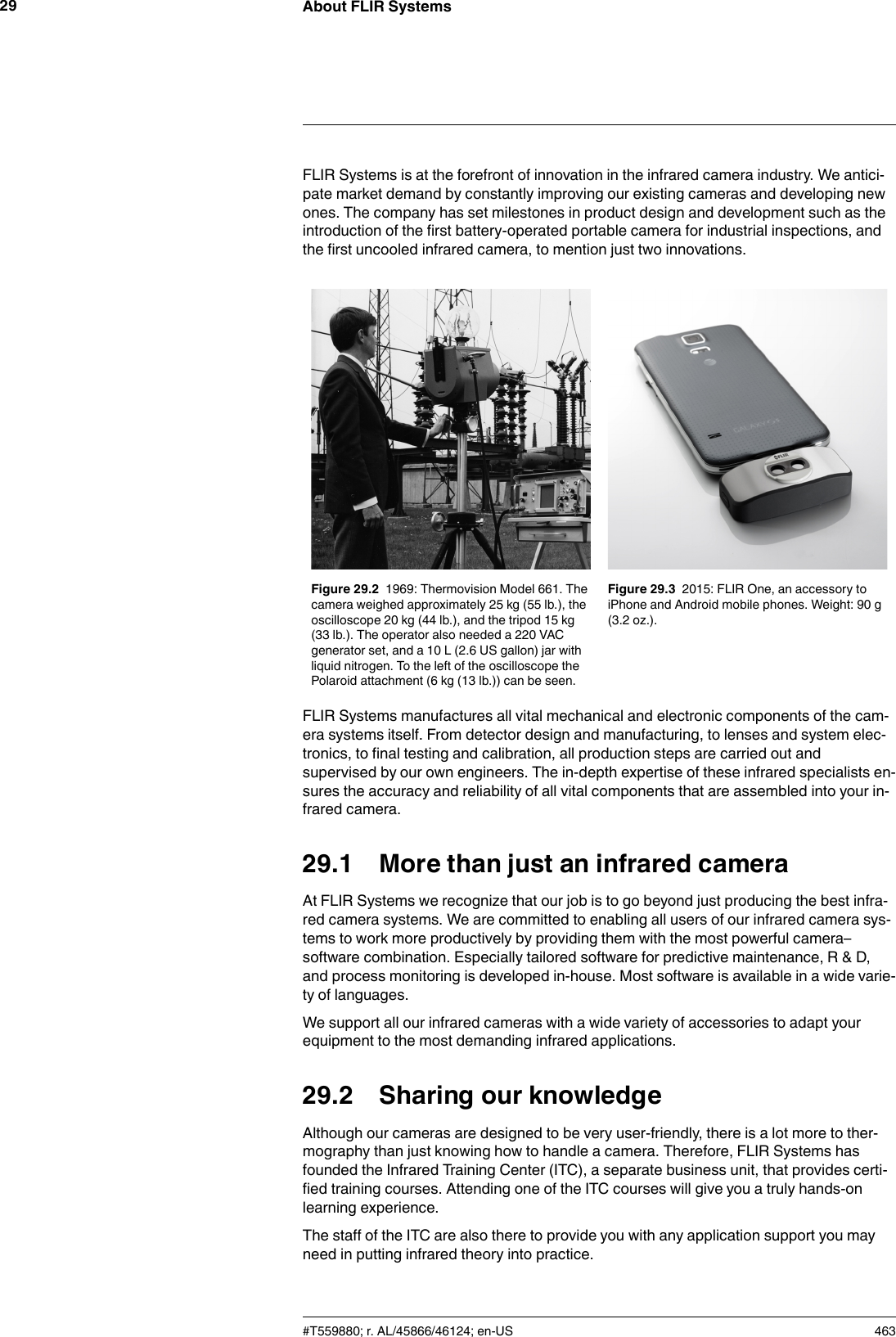 About FLIR Systems29FLIR Systems is at the forefront of innovation in the infrared camera industry. We antici-pate market demand by constantly improving our existing cameras and developing newones. The company has set milestones in product design and development such as theintroduction of the first battery-operated portable camera for industrial inspections, andthe first uncooled infrared camera, to mention just two innovations.Figure 29.2 1969: Thermovision Model 661. Thecamera weighed approximately 25 kg (55 lb.), theoscilloscope 20 kg (44 lb.), and the tripod 15 kg(33 lb.). The operator also needed a 220 VACgenerator set, and a 10 L (2.6 US gallon) jar withliquid nitrogen. To the left of the oscilloscope thePolaroid attachment (6 kg (13 lb.)) can be seen.Figure 29.3 2015: FLIR One, an accessory toiPhone and Android mobile phones. Weight: 90 g(3.2 oz.).FLIR Systems manufactures all vital mechanical and electronic components of the cam-era systems itself. From detector design and manufacturing, to lenses and system elec-tronics, to final testing and calibration, all production steps are carried out andsupervised by our own engineers. The in-depth expertise of these infrared specialists en-sures the accuracy and reliability of all vital components that are assembled into your in-frared camera.29.1 More than just an infrared cameraAt FLIR Systems we recognize that our job is to go beyond just producing the best infra-red camera systems. We are committed to enabling all users of our infrared camera sys-tems to work more productively by providing them with the most powerful camera–software combination. Especially tailored software for predictive maintenance, R &amp; D,and process monitoring is developed in-house. Most software is available in a wide varie-ty of languages.We support all our infrared cameras with a wide variety of accessories to adapt yourequipment to the most demanding infrared applications.29.2 Sharing our knowledgeAlthough our cameras are designed to be very user-friendly, there is a lot more to ther-mography than just knowing how to handle a camera. Therefore, FLIR Systems hasfounded the Infrared Training Center (ITC), a separate business unit, that provides certi-fied training courses. Attending one of the ITC courses will give you a truly hands-onlearning experience.The staff of the ITC are also there to provide you with any application support you mayneed in putting infrared theory into practice.#T559880; r. AL/45866/46124; en-US 463