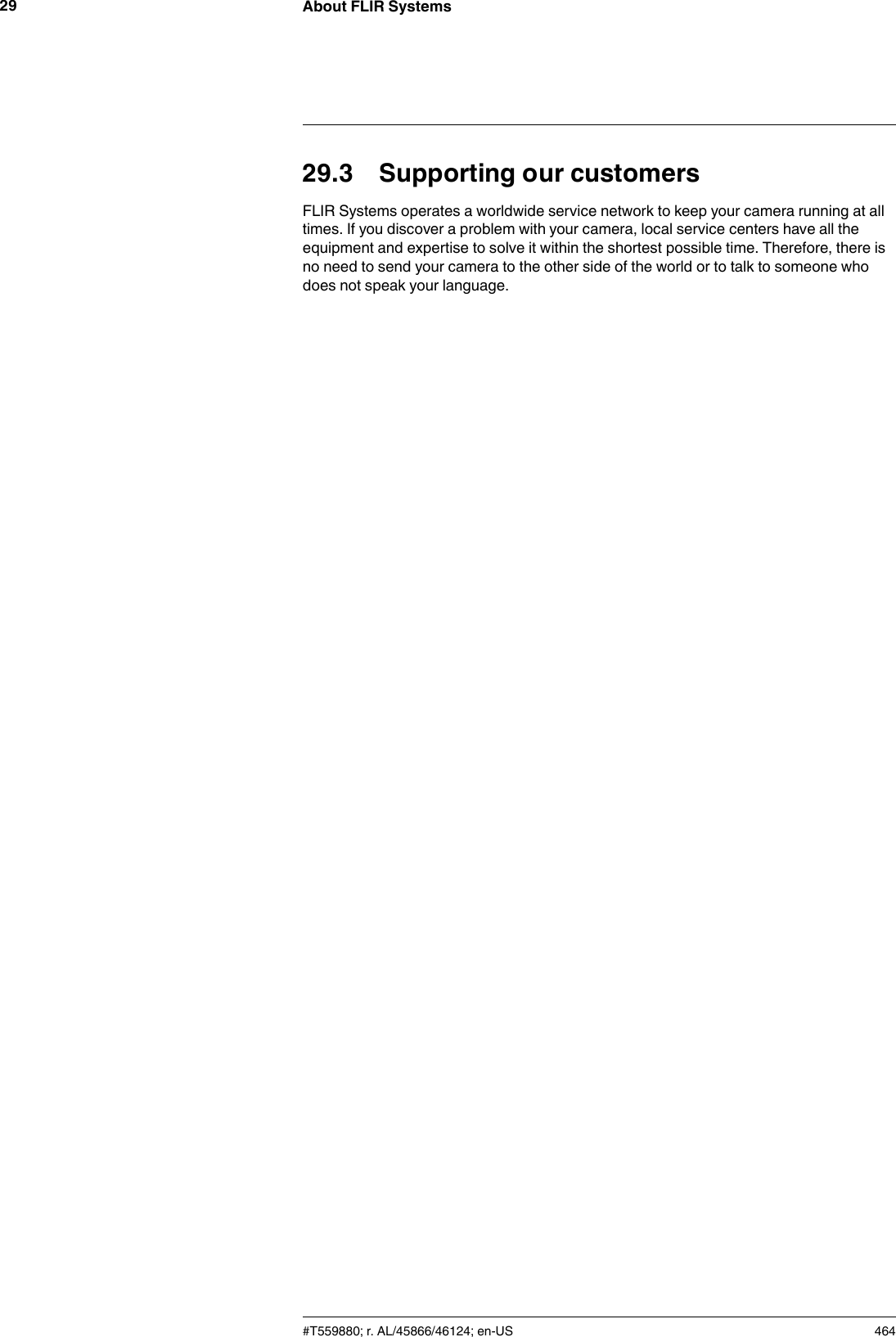 About FLIR Systems2929.3 Supporting our customersFLIR Systems operates a worldwide service network to keep your camera running at alltimes. If you discover a problem with your camera, local service centers have all theequipment and expertise to solve it within the shortest possible time. Therefore, there isno need to send your camera to the other side of the world or to talk to someone whodoes not speak your language.#T559880; r. AL/45866/46124; en-US 464